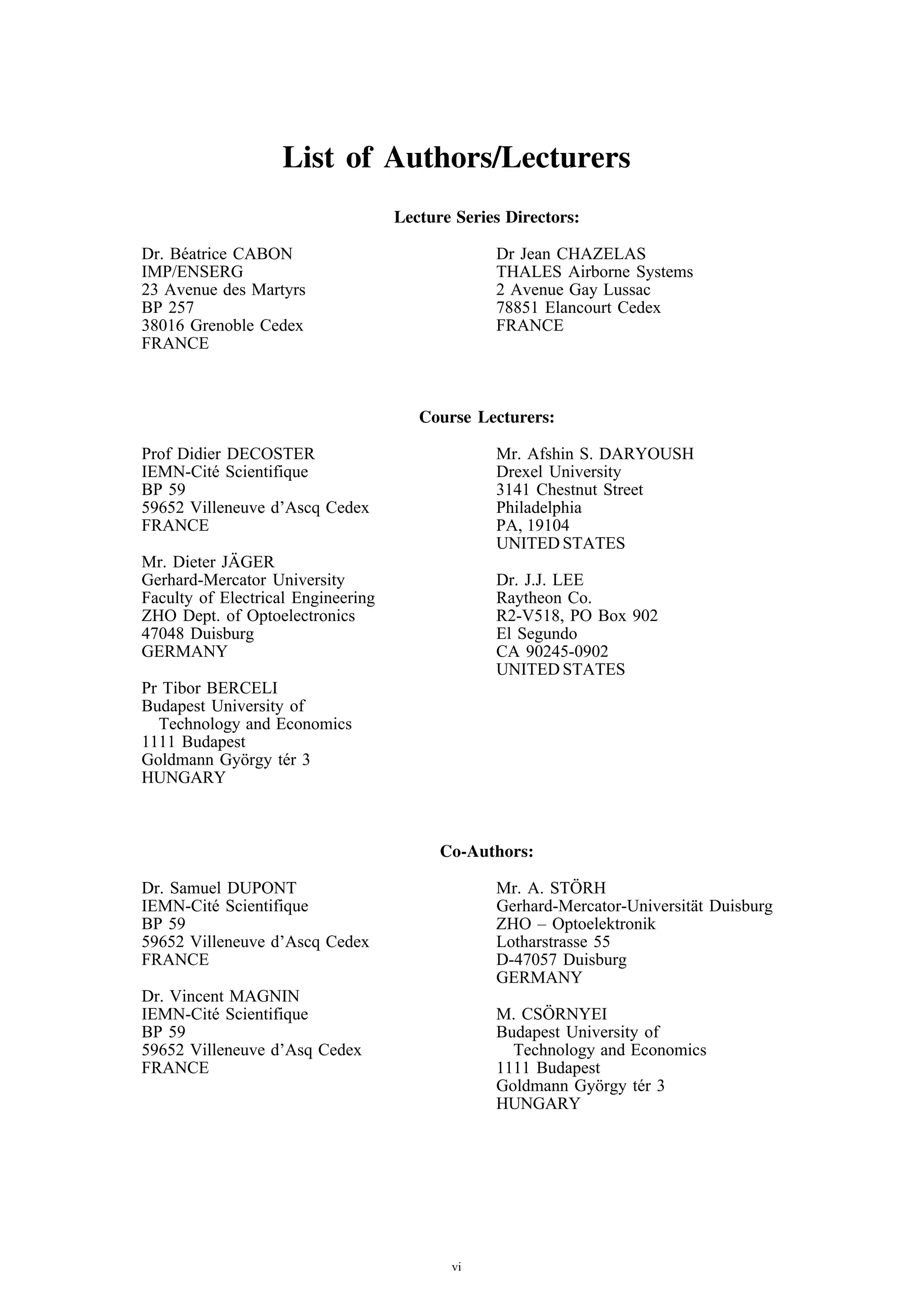 List of Authors/Lecturers
                                    Lecture Series Directors:

Dr. B´ atrice CABON
     e                                           Dr Jean CHAZELAS
IMP/ENSERG                                       THALES Airborne Systems
23 Avenue des Martyrs                            2 Avenue Gay Lussac
BP 257                                           78851 Elancourt Cedex
38016 Grenoble Cedex                             FRANCE
FRANCE



                                       Course Lecturers:

Prof Didier DECOSTER                             Mr. Afshin S. DARYOUSH
IEMN-Cit´ Scientifique
          e                                      Drexel University
BP 59                                            3141 Chestnut Street
59652 Villeneuve d’Ascq Cedex                    Philadelphia
FRANCE                                           PA, 19104
                                                 UNITED STATES
            ¨
Mr. Dieter JAGER
Gerhard-Mercator University                      Dr. J.J. LEE
Faculty of Electrical Engineering                Raytheon Co.
ZHO Dept. of Optoelectronics                     R2-V518, PO Box 902
47048 Duisburg                                   El Segundo
GERMANY                                          CA 90245-0902
                                                 UNITED STATES
Pr Tibor BERCELI
Budapest University of
  Technology and Economics
1111 Budapest
Goldmann Gy¨ rgy t´ r 3
            o      e
HUNGARY



                                          Co-Authors:

Dr. Samuel DUPONT                                           ¨
                                                 Mr. A. STORH
IEMN-Cit´ Scientifique
         e                                       Gerhard-Mercator-Universit¨ t Duisburg
                                                                           a
BP 59                                            ZHO – Optoelektronik
59652 Villeneuve d’Ascq Cedex                    Lotharstrasse 55
FRANCE                                           D-47057 Duisburg
                                                 GERMANY
Dr. Vincent MAGNIN
IEMN-Cit´ Scientifique
         e                                             ¨
                                                 M. CSORNYEI
BP 59                                            Budapest University of
59652 Villeneuve d’Asq Cedex                       Technology and Economics
FRANCE                                           1111 Budapest
                                                 Goldmann Gy¨ rgy t´ r 3
                                                             o      e
                                                 HUNGARY




                                           vi
 