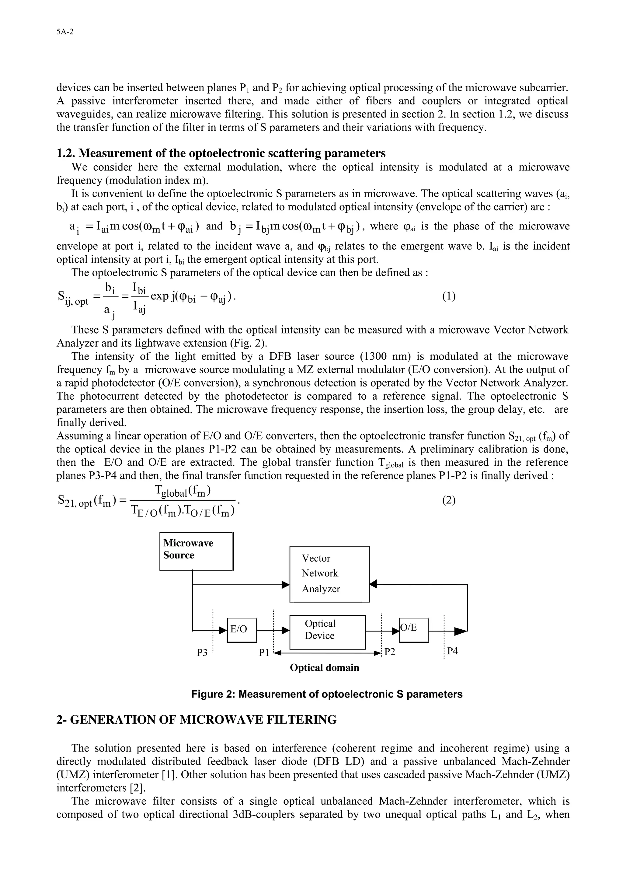 5A-2




devices can be inserted between planes P1 and P2 for achieving optical processing of the microwave subcarrier.
A passive interferometer inserted there, and made either of fibers and couplers or integrated optical
waveguides, can realize microwave filtering. This solution is presented in section 2. In section 1.2, we discuss
the transfer function of the filter in terms of S parameters and their variations with frequency.

1.2. Measurement of the optoelectronic scattering parameters
    We consider here the external modulation, where the optical intensity is modulated at a microwave
frequency (modulation index m).
    It is convenient to define the optoelectronic S parameters as in microwave. The optical scattering waves (ai,
bi) at each port, i , of the optical device, related to modulated optical intensity (envelope of the carrier) are :
   a i = I ai m cos(ω m t + ϕ ai ) and b j = I bj m cos(ω m t + ϕ bj ) , where ϕai is the phase of the microwave
envelope at port i, related to the incident wave a, and ϕbj relates to the emergent wave b. Iai is the incident
optical intensity at port i, Ibi the emergent optical intensity at this port.
   The optoelectronic S parameters of the optical device can then be defined as :
          b         I bi
Sij, opt = i =           exp j(ϕ bi − ϕ aj ) .                                         (1)
          aj        I aj
    These S parameters defined with the optical intensity can be measured with a microwave Vector Network
Analyzer and its lightwave extension (Fig. 2).
    The intensity of the light emitted by a DFB laser source (1300 nm) is modulated at the microwave
frequency fm by a microwave source modulating a MZ external modulator (E/O conversion). At the output of
a rapid photodetector (O/E conversion), a synchronous detection is operated by the Vector Network Analyzer.
The photocurrent detected by the photodetector is compared to a reference signal. The optoelectronic S
parameters are then obtained. The microwave frequency response, the insertion loss, the group delay, etc. are
finally derived.
Assuming a linear operation of E/O and O/E converters, then the optoelectronic transfer function S21, opt (fm) of
the optical device in the planes P1-P2 can be obtained by measurements. A preliminary calibration is done,
then the E/O and O/E are extracted. The global transfer function Tglobal is then measured in the reference
planes P3-P4 and then, the final transfer function requested in the reference planes P1-P2 is finally derived :
                          Tglobal (f m )
S21, opt (f m ) =                                 .                                    (2)
                    TE / O (f m ).TO / E (f m )

                            Microwave
                            Source                           Vector
                                                             Network
                                                             Analyzer


                                                              Optical            O/E
                                             E/O
                                                              Device
                                     P3               P1                    P2          P4
                                                           Optical domain

                                   Figure 2: Measurement of optoelectronic S parameters

2- GENERATION OF MICROWAVE FILTERING

    The solution presented here is based on interference (coherent regime and incoherent regime) using a
directly modulated distributed feedback laser diode (DFB LD) and a passive unbalanced Mach-Zehnder
(UMZ) interferometer [1]. Other solution has been presented that uses cascaded passive Mach-Zehnder (UMZ)
interferometers [2].
    The microwave filter consists of a single optical unbalanced Mach-Zehnder interferometer, which is
composed of two optical directional 3dB-couplers separated by two unequal optical paths L1 and L2, when
 