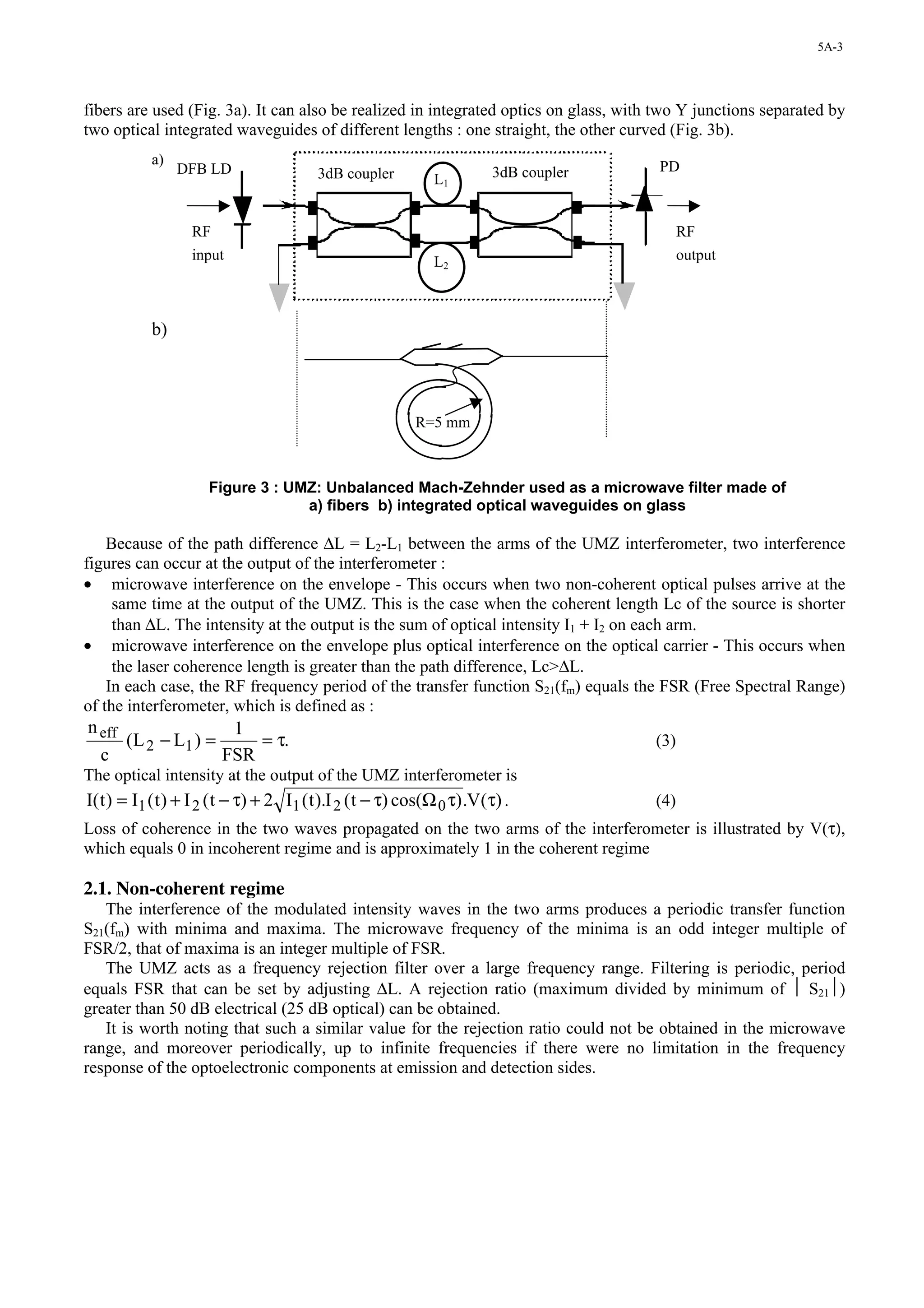 5A-3




fibers are used (Fig. 3a). It can also be realized in integrated optics on glass, with two Y junctions separated by
two optical integrated waveguides of different lengths : one straight, the other curved (Fig. 3b).
            a)                                                                        PD
                 DFB LD                  3dB coupler                    3dB coupler
                                                              L1


                   RF                                                                       RF
                   input                                      L2                            output



            b)



                                                          R=5 mm
                                                           15 mm

                      Figure 3 : UMZ: Unbalanced Mach-Zehnder used as a microwave filter made of
                                   a) fibers b) integrated optical waveguides on glass

    Because of the path difference ∆L = L2-L1 between the arms of the UMZ interferometer, two interference
figures can occur at the output of the interferometer :
• microwave interference on the envelope - This occurs when two non-coherent optical pulses arrive at the
     same time at the output of the UMZ. This is the case when the coherent length Lc of the source is shorter
     than ∆L. The intensity at the output is the sum of optical intensity I1 + I2 on each arm.
• microwave interference on the envelope plus optical interference on the optical carrier - This occurs when
     the laser coherence length is greater than the path difference, Lc>∆L.
    In each case, the RF frequency period of the transfer function S21(fm) equals the FSR (Free Spectral Range)
of the interferometer, which is defined as :
n eff                 1
      ( L 2 − L1 ) =     = τ.                                                         (3)
  c                  FSR
The optical intensity at the output of the UMZ interferometer is
I( t ) = I1 ( t ) + I 2 ( t − τ) + 2 I1 ( t ).I 2 ( t − τ) cos(Ω 0 τ) .V(τ) .         (4)
Loss of coherence in the two waves propagated on the two arms of the interferometer is illustrated by V(τ),
which equals 0 in incoherent regime and is approximately 1 in the coherent regime

2.1. Non-coherent regime
   The interference of the modulated intensity waves in the two arms produces a periodic transfer function
S21(fm) with minima and maxima. The microwave frequency of the minima is an odd integer multiple of
FSR/2, that of maxima is an integer multiple of FSR.
   The UMZ acts as a frequency rejection filter over a large frequency range. Filtering is periodic, period
equals FSR that can be set by adjusting ∆L. A rejection ratio (maximum divided by minimum of  S21)
greater than 50 dB electrical (25 dB optical) can be obtained.
   It is worth noting that such a similar value for the rejection ratio could not be obtained in the microwave
range, and moreover periodically, up to infinite frequencies if there were no limitation in the frequency
response of the optoelectronic components at emission and detection sides.
 