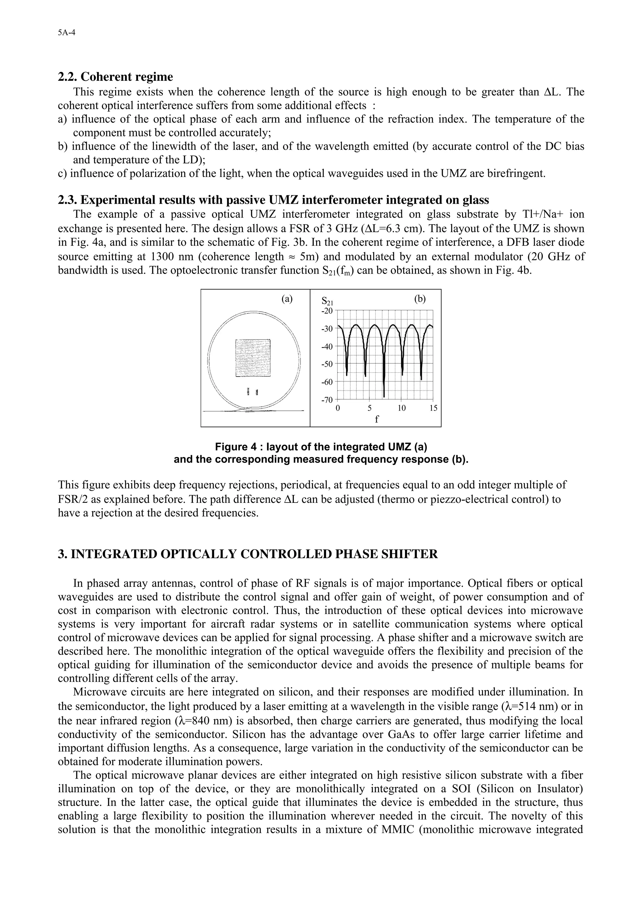 5A-4




2.2. Coherent regime
    This regime exists when the coherence length of the source is high enough to be greater than ∆L. The
coherent optical interference suffers from some additional effects :
a) influence of the optical phase of each arm and influence of the refraction index. The temperature of the
    component must be controlled accurately;
b) influence of the linewidth of the laser, and of the wavelength emitted (by accurate control of the DC bias
    and temperature of the LD);
c) influence of polarization of the light, when the optical waveguides used in the UMZ are birefringent.

2.3. Experimental results with passive UMZ interferometer integrated on glass
   The example of a passive optical UMZ interferometer integrated on glass substrate by Tl+/Na+ ion
exchange is presented here. The design allows a FSR of 3 GHz (∆L=6.3 cm). The layout of the UMZ is shown
in Fig. 4a, and is similar to the schematic of Fig. 3b. In the coherent regime of interference, a DFB laser diode
source emitting at 1300 nm (coherence length ≈ 5m) and modulated by an external modulator (20 GHz of
bandwidth is used. The optoelectronic transfer function S21(fm) can be obtained, as shown in Fig. 4b.

                                                (a)      S21                    (b)
                                                         -20

                                                         -30

                                                         -40

                                                         -50

                                                         -60

                                                         -70
                                                               0   5       10         15
                                                                       f

                                 Figure 4 : layout of the integrated UMZ (a)
                         and the corresponding measured frequency response (b).

This figure exhibits deep frequency rejections, periodical, at frequencies equal to an odd integer multiple of
FSR/2 as explained before. The path difference ∆L can be adjusted (thermo or piezzo-electrical control) to
have a rejection at the desired frequencies.


3. INTEGRATED OPTICALLY CONTROLLED PHASE SHIFTER

    In phased array antennas, control of phase of RF signals is of major importance. Optical fibers or optical
waveguides are used to distribute the control signal and offer gain of weight, of power consumption and of
cost in comparison with electronic control. Thus, the introduction of these optical devices into microwave
systems is very important for aircraft radar systems or in satellite communication systems where optical
control of microwave devices can be applied for signal processing. A phase shifter and a microwave switch are
described here. The monolithic integration of the optical waveguide offers the flexibility and precision of the
optical guiding for illumination of the semiconductor device and avoids the presence of multiple beams for
controlling different cells of the array.
    Microwave circuits are here integrated on silicon, and their responses are modified under illumination. In
the semiconductor, the light produced by a laser emitting at a wavelength in the visible range (λ=514 nm) or in
the near infrared region (λ=840 nm) is absorbed, then charge carriers are generated, thus modifying the local
conductivity of the semiconductor. Silicon has the advantage over GaAs to offer large carrier lifetime and
important diffusion lengths. As a consequence, large variation in the conductivity of the semiconductor can be
obtained for moderate illumination powers.
    The optical microwave planar devices are either integrated on high resistive silicon substrate with a fiber
illumination on top of the device, or they are monolithically integrated on a SOI (Silicon on Insulator)
structure. In the latter case, the optical guide that illuminates the device is embedded in the structure, thus
enabling a large flexibility to position the illumination wherever needed in the circuit. The novelty of this
solution is that the monolithic integration results in a mixture of MMIC (monolithic microwave integrated
 