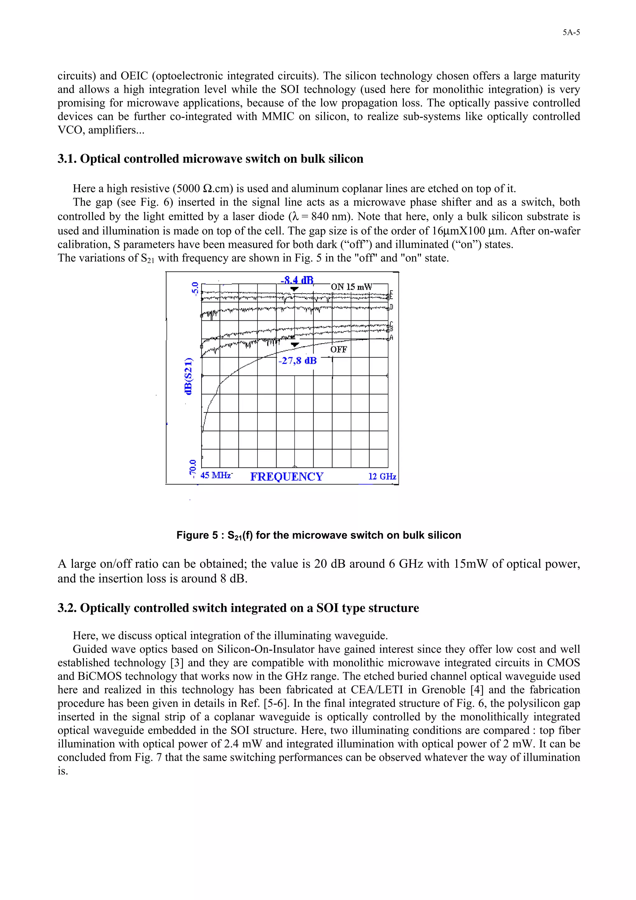 5A-5




circuits) and OEIC (optoelectronic integrated circuits). The silicon technology chosen offers a large maturity
and allows a high integration level while the SOI technology (used here for monolithic integration) is very
promising for microwave applications, because of the low propagation loss. The optically passive controlled
devices can be further co-integrated with MMIC on silicon, to realize sub-systems like optically controlled
VCO, amplifiers...

3.1. Optical controlled microwave switch on bulk silicon

   Here a high resistive (5000 Ω.cm) is used and aluminum coplanar lines are etched on top of it.
   The gap (see Fig. 6) inserted in the signal line acts as a microwave phase shifter and as a switch, both
controlled by the light emitted by a laser diode (λ = 840 nm). Note that here, only a bulk silicon substrate is
used and illumination is made on top of the cell. The gap size is of the order of 16µmX100 µm. After on-wafer
calibration, S parameters have been measured for both dark (“off”) and illuminated (“on”) states.
The variations of S21 with frequency are shown in Fig. 5 in the "off" and "on" state.




                          Figure 5 : S21(f) for the microwave switch on bulk silicon

A large on/off ratio can be obtained; the value is 20 dB around 6 GHz with 15mW of optical power,
and the insertion loss is around 8 dB.

3.2. Optically controlled switch integrated on a SOI type structure

    Here, we discuss optical integration of the illuminating waveguide.
    Guided wave optics based on Silicon-On-Insulator have gained interest since they offer low cost and well
established technology [3] and they are compatible with monolithic microwave integrated circuits in CMOS
and BiCMOS technology that works now in the GHz range. The etched buried channel optical waveguide used
here and realized in this technology has been fabricated at CEA/LETI in Grenoble [4] and the fabrication
procedure has been given in details in Ref. [5-6]. In the final integrated structure of Fig. 6, the polysilicon gap
inserted in the signal strip of a coplanar waveguide is optically controlled by the monolithically integrated
optical waveguide embedded in the SOI structure. Here, two illuminating conditions are compared : top fiber
illumination with optical power of 2.4 mW and integrated illumination with optical power of 2 mW. It can be
concluded from Fig. 7 that the same switching performances can be observed whatever the way of illumination
is.
 