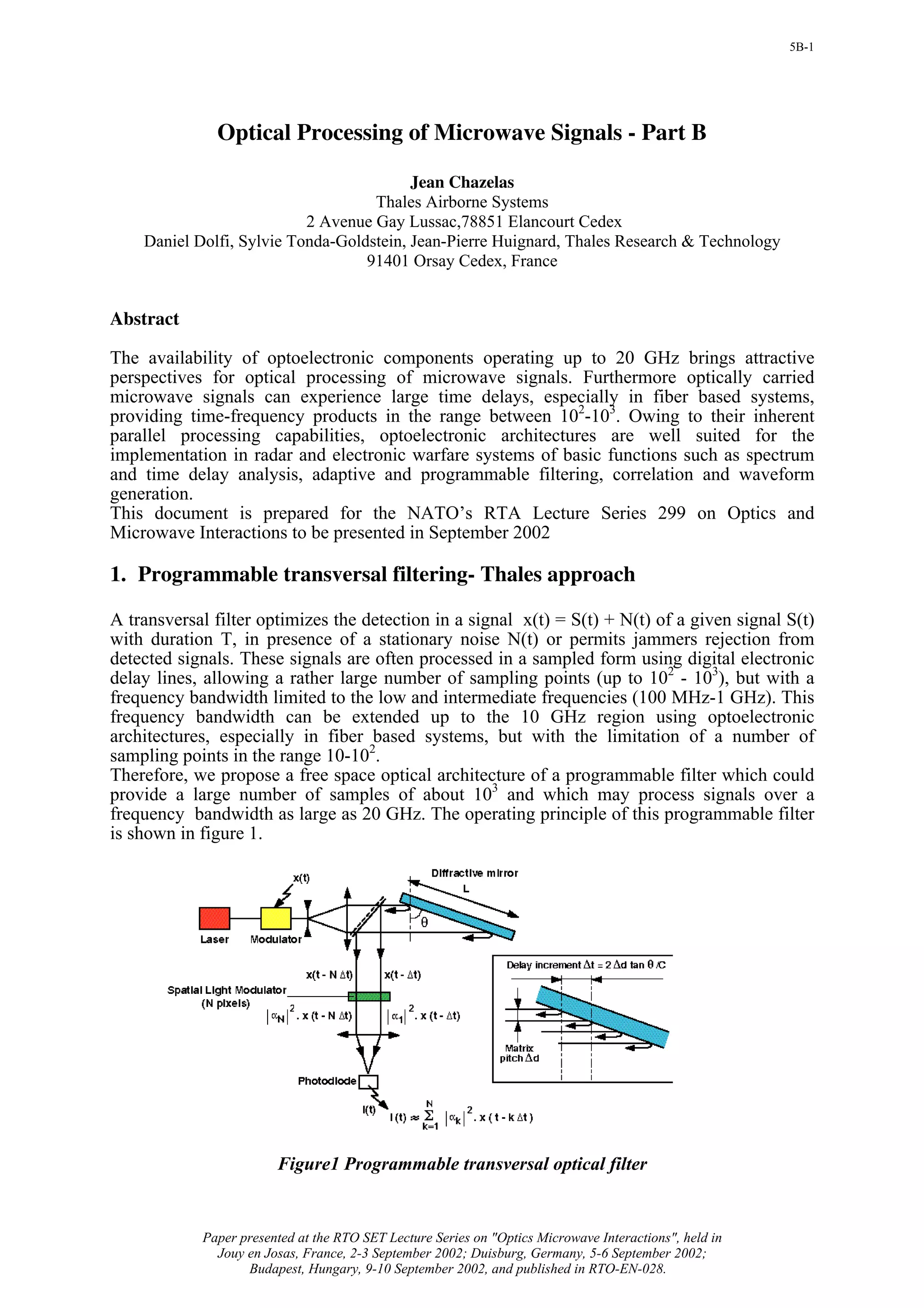 5B-1




              Optical Processing of Microwave Signals - Part B

                                          Jean Chazelas
                                    Thales Airborne Systems
                           2 Avenue Gay Lussac,78851 Elancourt Cedex
    Daniel Dolfi, Sylvie Tonda-Goldstein, Jean-Pierre Huignard, Thales Research & Technology
                                   91401 Orsay Cedex, France


Abstract

The availability of optoelectronic components operating up to 20 GHz brings attractive
perspectives for optical processing of microwave signals. Furthermore optically carried
microwave signals can experience large time delays, especially in fiber based systems,
providing time-frequency products in the range between 102-103. Owing to their inherent
parallel processing capabilities, optoelectronic architectures are well suited for the
implementation in radar and electronic warfare systems of basic functions such as spectrum
and time delay analysis, adaptive and programmable filtering, correlation and waveform
generation.
This document is prepared for the NATO’s RTA Lecture Series 299 on Optics and
Microwave Interactions to be presented in September 2002

1. Programmable transversal filtering- Thales approach

A transversal filter optimizes the detection in a signal x(t) = S(t) + N(t) of a given signal S(t)
with duration T, in presence of a stationary noise N(t) or permits jammers rejection from
detected signals. These signals are often processed in a sampled form using digital electronic
delay lines, allowing a rather large number of sampling points (up to 102 - 103), but with a
frequency bandwidth limited to the low and intermediate frequencies (100 MHz-1 GHz). This
frequency bandwidth can be extended up to the 10 GHz region using optoelectronic
architectures, especially in fiber based systems, but with the limitation of a number of
sampling points in the range 10-102.
Therefore, we propose a free space optical architecture of a programmable filter which could
provide a large number of samples of about 103 and which may process signals over a
frequency bandwidth as large as 20 GHz. The operating principle of this programmable filter
is shown in figure 1.




                        Figure1 Programmable transversal optical filter


            Paper presented at the RTO SET Lecture Series on "Optics Microwave Interactions", held in
              Jouy en Josas, France, 2-3 September 2002; Duisburg, Germany, 5-6 September 2002;
                   Budapest, Hungary, 9-10 September 2002, and published in RTO-EN-028.
 