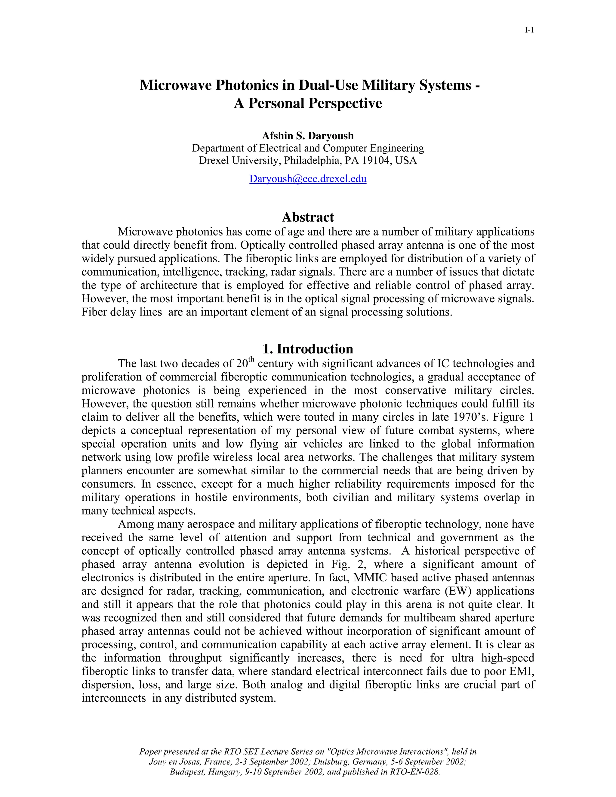 I-1




            Microwave Photonics in Dual-Use Military Systems -
                        A Personal Perspective

                                       Afshin S. Daryoush
                         Department of Electrical and Computer Engineering
                          Drexel University, Philadelphia, PA 19104, USA
                                         Daryoush@ece.drexel.edu


                                                 Abstract
        Microwave photonics has come of age and there are a number of military applications
that could directly benefit from. Optically controlled phased array antenna is one of the most
widely pursued applications. The fiberoptic links are employed for distribution of a variety of
communication, intelligence, tracking, radar signals. There are a number of issues that dictate
the type of architecture that is employed for effective and reliable control of phased array.
However, the most important benefit is in the optical signal processing of microwave signals.
Fiber delay lines are an important element of an signal processing solutions.


                                             1. Introduction
                                        th
        The last two decades of 20 century with significant advances of IC technologies and
proliferation of commercial fiberoptic communication technologies, a gradual acceptance of
microwave photonics is being experienced in the most conservative military circles.
However, the question still remains whether microwave photonic techniques could fulfill its
claim to deliver all the benefits, which were touted in many circles in late 1970’s. Figure 1
depicts a conceptual representation of my personal view of future combat systems, where
special operation units and low flying air vehicles are linked to the global information
network using low profile wireless local area networks. The challenges that military system
planners encounter are somewhat similar to the commercial needs that are being driven by
consumers. In essence, except for a much higher reliability requirements imposed for the
military operations in hostile environments, both civilian and military systems overlap in
many technical aspects.
        Among many aerospace and military applications of fiberoptic technology, none have
received the same level of attention and support from technical and government as the
concept of optically controlled phased array antenna systems. A historical perspective of
phased array antenna evolution is depicted in Fig. 2, where a significant amount of
electronics is distributed in the entire aperture. In fact, MMIC based active phased antennas
are designed for radar, tracking, communication, and electronic warfare (EW) applications
and still it appears that the role that photonics could play in this arena is not quite clear. It
was recognized then and still considered that future demands for multibeam shared aperture
phased array antennas could not be achieved without incorporation of significant amount of
processing, control, and communication capability at each active array element. It is clear as
the information throughput significantly increases, there is need for ultra high-speed
fiberoptic links to transfer data, where standard electrical interconnect fails due to poor EMI,
dispersion, loss, and large size. Both analog and digital fiberoptic links are crucial part of
interconnects in any distributed system.



            Paper presented at the RTO SET Lecture Series on "Optics Microwave Interactions", held in
              Jouy en Josas, France, 2-3 September 2002; Duisburg, Germany, 5-6 September 2002;
                   Budapest, Hungary, 9-10 September 2002, and published in RTO-EN-028.
 