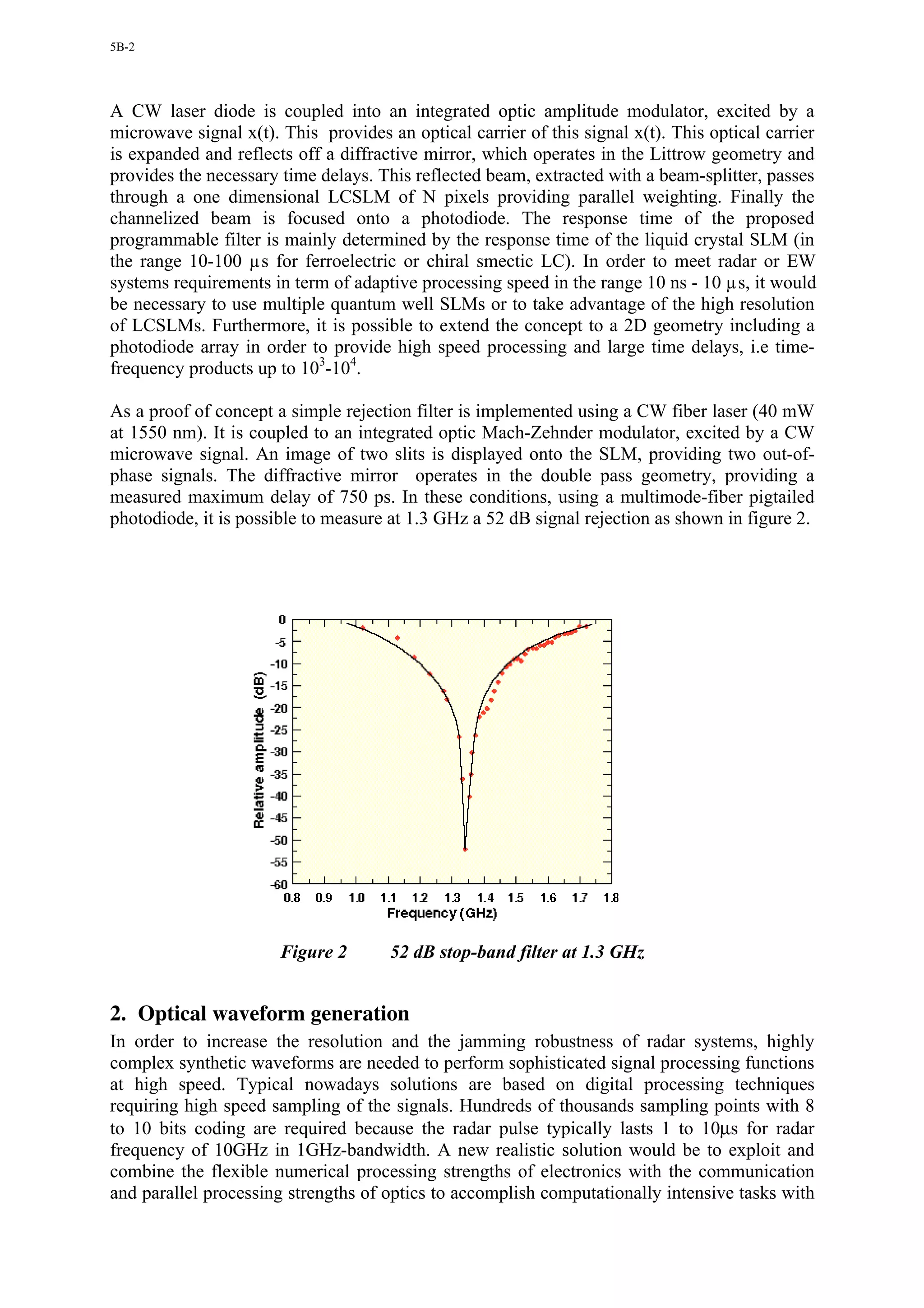 5B-2




A CW laser diode is coupled into an integrated optic amplitude modulator, excited by a
microwave signal x(t). This provides an optical carrier of this signal x(t). This optical carrier
is expanded and reflects off a diffractive mirror, which operates in the Littrow geometry and
provides the necessary time delays. This reflected beam, extracted with a beam-splitter, passes
through a one dimensional LCSLM of N pixels providing parallel weighting. Finally the
channelized beam is focused onto a photodiode. The response time of the proposed
programmable filter is mainly determined by the response time of the liquid crystal SLM (in
the range 10-100 µs for ferroelectric or chiral smectic LC). In order to meet radar or EW
systems requirements in term of adaptive processing speed in the range 10 ns - 10 µs, it would
be necessary to use multiple quantum well SLMs or to take advantage of the high resolution
of LCSLMs. Furthermore, it is possible to extend the concept to a 2D geometry including a
photodiode array in order to provide high speed processing and large time delays, i.e time-
frequency products up to 103-104.

As a proof of concept a simple rejection filter is implemented using a CW fiber laser (40 mW
at 1550 nm). It is coupled to an integrated optic Mach-Zehnder modulator, excited by a CW
microwave signal. An image of two slits is displayed onto the SLM, providing two out-of-
phase signals. The diffractive mirror operates in the double pass geometry, providing a
measured maximum delay of 750 ps. In these conditions, using a multimode-fiber pigtailed
photodiode, it is possible to measure at 1.3 GHz a 52 dB signal rejection as shown in figure 2.




                       Figure 2       52 dB stop-band filter at 1.3 GHz


2. Optical waveform generation
In order to increase the resolution and the jamming robustness of radar systems, highly
complex synthetic waveforms are needed to perform sophisticated signal processing functions
at high speed. Typical nowadays solutions are based on digital processing techniques
requiring high speed sampling of the signals. Hundreds of thousands sampling points with 8
to 10 bits coding are required because the radar pulse typically lasts 1 to 10µs for radar
frequency of 10GHz in 1GHz-bandwidth. A new realistic solution would be to exploit and
combine the flexible numerical processing strengths of electronics with the communication
and parallel processing strengths of optics to accomplish computationally intensive tasks with
 