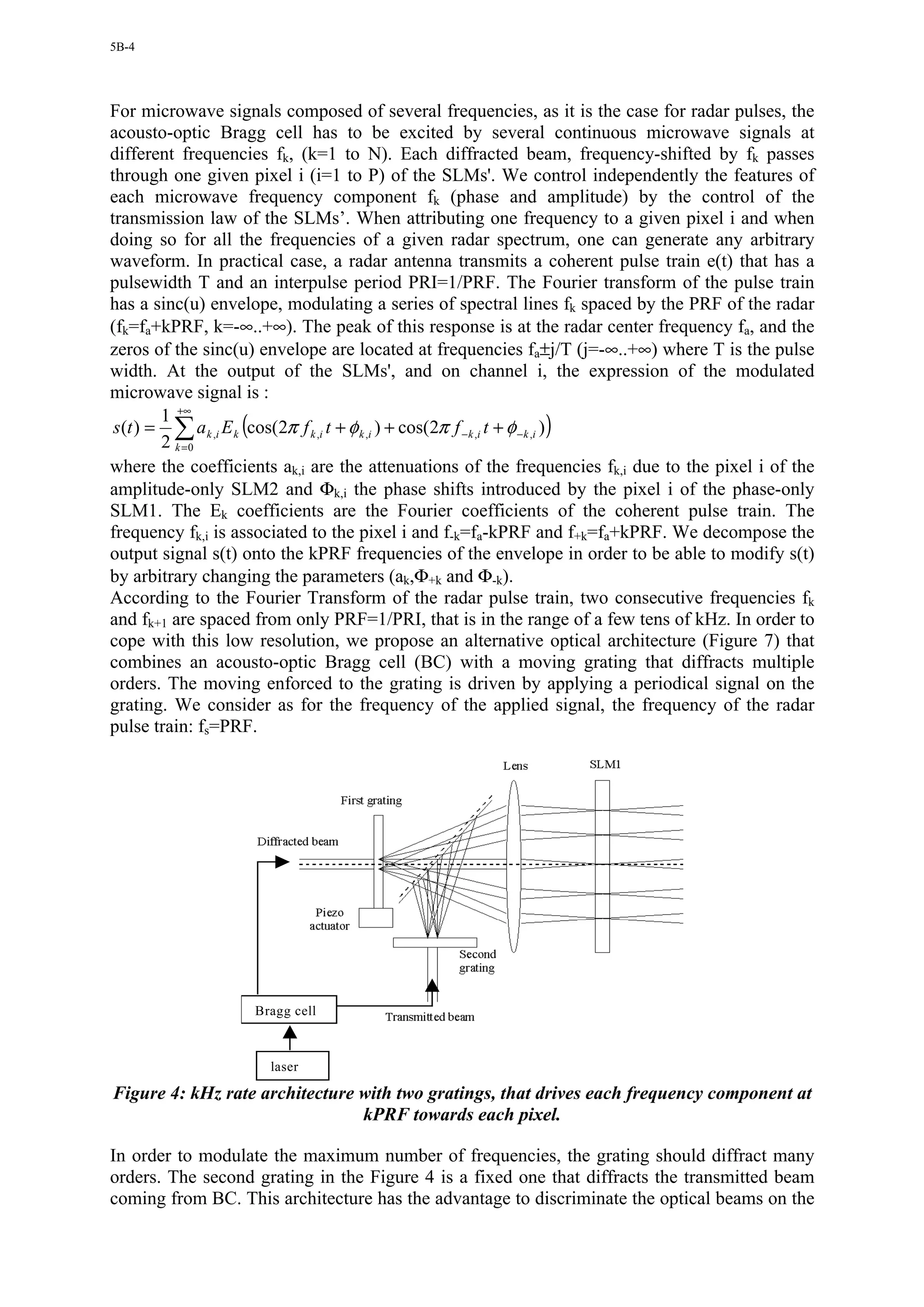 5B-4




For microwave signals composed of several frequencies, as it is the case for radar pulses, the
acousto-optic Bragg cell has to be excited by several continuous microwave signals at
different frequencies fk, (k=1 to N). Each diffracted beam, frequency-shifted by fk passes
through one given pixel i (i=1 to P) of the SLMs'. We control independently the features of
each microwave frequency component fk (phase and amplitude) by the control of the
transmission law of the SLMs’. When attributing one frequency to a given pixel i and when
doing so for all the frequencies of a given radar spectrum, one can generate any arbitrary
waveform. In practical case, a radar antenna transmits a coherent pulse train e(t) that has a
pulsewidth T and an interpulse period PRI=1/PRF. The Fourier transform of the pulse train
has a sinc(u) envelope, modulating a series of spectral lines fk spaced by the PRF of the radar
(fk=fa+kPRF, k=-∞..+∞). The peak of this response is at the radar center frequency fa, and the
zeros of the sinc(u) envelope are located at frequencies fa±j/T (j=-∞..+∞) where T is the pulse
width. At the output of the SLMs', and on channel i, the expression of the modulated
microwave signal is :
         1 +∞
 s (t ) = ∑ a k ,i E k (cos(2π f k ,i t + φ k ,i ) + cos(2π f − k ,i t + φ − k ,i ) )
         2 k =0
where the coefficients ak,i are the attenuations of the frequencies fk,i due to the pixel i of the
amplitude-only SLM2 and Φk,i the phase shifts introduced by the pixel i of the phase-only
SLM1. The Ek coefficients are the Fourier coefficients of the coherent pulse train. The
frequency fk,i is associated to the pixel i and f-k=fa-kPRF and f+k=fa+kPRF. We decompose the
output signal s(t) onto the kPRF frequencies of the envelope in order to be able to modify s(t)
by arbitrary changing the parameters (ak,Φ+k and Φ-k).
According to the Fourier Transform of the radar pulse train, two consecutive frequencies fk
and fk+1 are spaced from only PRF=1/PRI, that is in the range of a few tens of kHz. In order to
cope with this low resolution, we propose an alternative optical architecture (Figure 7) that
combines an acousto-optic Bragg cell (BC) with a moving grating that diffracts multiple
orders. The moving enforced to the grating is driven by applying a periodical signal on the
grating. We consider as for the frequency of the applied signal, the frequency of the radar
pulse train: fs=PRF.




                    Bragg cell



                      laser

Figure 4: kHz rate architecture with two gratings, that drives each frequency component at
                                kPRF towards each pixel.

In order to modulate the maximum number of frequencies, the grating should diffract many
orders. The second grating in the Figure 4 is a fixed one that diffracts the transmitted beam
coming from BC. This architecture has the advantage to discriminate the optical beams on the
 
