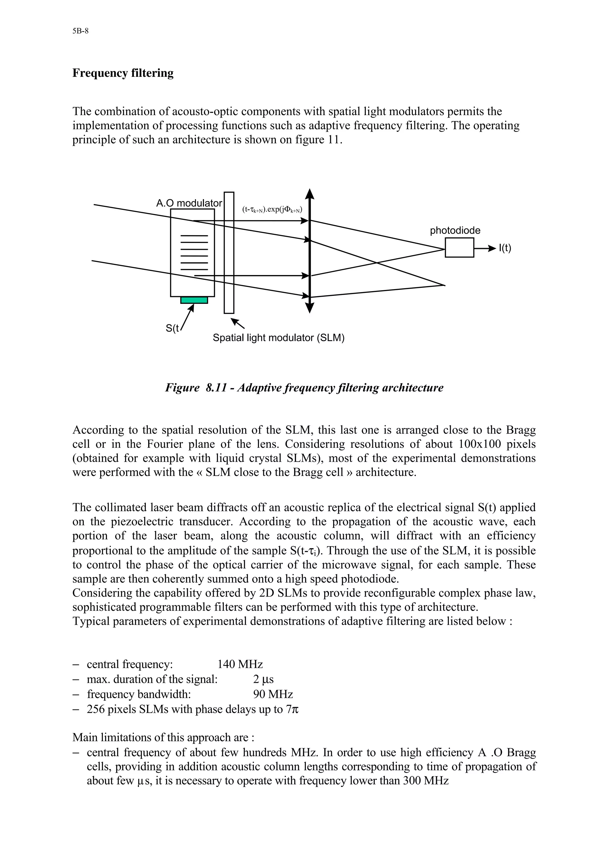 5B-8




Frequency filtering


The combination of acousto-optic components with spatial light modulators permits the
implementation of processing functions such as adaptive frequency filtering. The operating
principle of such an architecture is shown on figure 11.




                 A.O modulator     (t-τk+N).exp(jΦk+N)

                                                                          photodiode
                                                                                         I(t)




                   S(t
                             Spatial light modulator (SLM)



                   Figure 8.11 - Adaptive frequency filtering architecture


According to the spatial resolution of the SLM, this last one is arranged close to the Bragg
cell or in the Fourier plane of the lens. Considering resolutions of about 100x100 pixels
(obtained for example with liquid crystal SLMs), most of the experimental demonstrations
were performed with the « SLM close to the Bragg cell » architecture.

The collimated laser beam diffracts off an acoustic replica of the electrical signal S(t) applied
on the piezoelectric transducer. According to the propagation of the acoustic wave, each
portion of the laser beam, along the acoustic column, will diffract with an efficiency
proportional to the amplitude of the sample S(t-τi). Through the use of the SLM, it is possible
to control the phase of the optical carrier of the microwave signal, for each sample. These
sample are then coherently summed onto a high speed photodiode.
Considering the capability offered by 2D SLMs to provide reconfigurable complex phase law,
sophisticated programmable filters can be performed with this type of architecture.
Typical parameters of experimental demonstrations of adaptive filtering are listed below :


−   central frequency:          140 MHz
−   max. duration of the signal:      2 µs
−   frequency bandwidth:              90 MHz
−   256 pixels SLMs with phase delays up to 7π

Main limitations of this approach are :
− central frequency of about few hundreds MHz. In order to use high efficiency A .O Bragg
  cells, providing in addition acoustic column lengths corresponding to time of propagation of
  about few µs, it is necessary to operate with frequency lower than 300 MHz
 