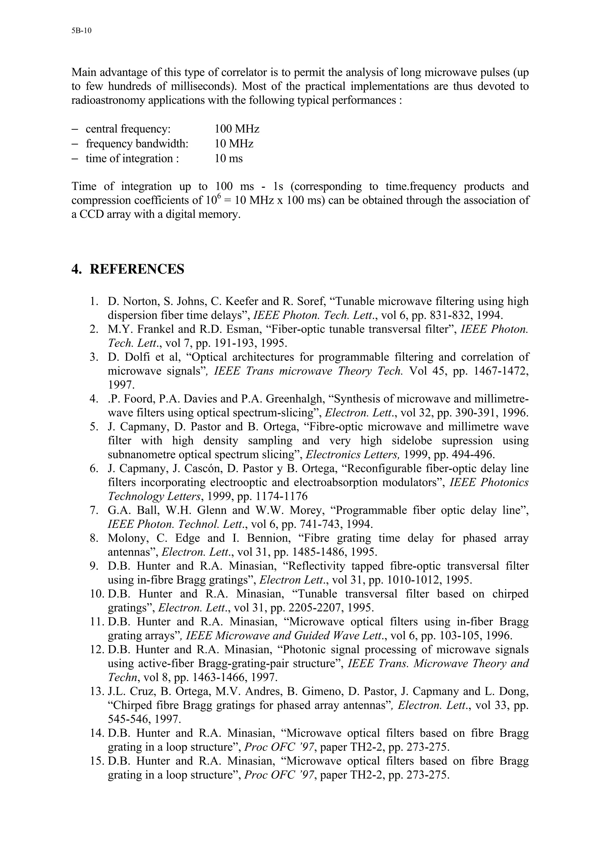5B-10




Main advantage of this type of correlator is to permit the analysis of long microwave pulses (up
to few hundreds of milliseconds). Most of the practical implementations are thus devoted to
radioastronomy applications with the following typical performances :

− central frequency:          100 MHz
− frequency bandwidth:        10 MHz
− time of integration :       10 ms

Time of integration up to 100 ms - 1s (corresponding to time.frequency products and
compression coefficients of 106 = 10 MHz x 100 ms) can be obtained through the association of
a CCD array with a digital memory.



4. REFERENCES

    1. D. Norton, S. Johns, C. Keefer and R. Soref, “Tunable microwave filtering using high
        dispersion fiber time delays”, IEEE Photon. Tech. Lett., vol 6, pp. 831-832, 1994.
    2. M.Y. Frankel and R.D. Esman, “Fiber-optic tunable transversal filter”, IEEE Photon.
        Tech. Lett., vol 7, pp. 191-193, 1995.
    3. D. Dolfi et al, “Optical architectures for programmable filtering and correlation of
        microwave signals”, IEEE Trans microwave Theory Tech. Vol 45, pp. 1467-1472,
        1997.
    4. .P. Foord, P.A. Davies and P.A. Greenhalgh, “Synthesis of microwave and millimetre-
        wave filters using optical spectrum-slicing”, Electron. Lett., vol 32, pp. 390-391, 1996.
    5. J. Capmany, D. Pastor and B. Ortega, “Fibre-optic microwave and millimetre wave
        filter with high density sampling and very high sidelobe supression using
        subnanometre optical spectrum slicing”, Electronics Letters, 1999, pp. 494-496.
    6. J. Capmany, J. Cascón, D. Pastor y B. Ortega, “Reconfigurable fiber-optic delay line
        filters incorporating electrooptic and electroabsorption modulators”, IEEE Photonics
        Technology Letters, 1999, pp. 1174-1176
    7. G.A. Ball, W.H. Glenn and W.W. Morey, “Programmable fiber optic delay line”,
        IEEE Photon. Technol. Lett., vol 6, pp. 741-743, 1994.
    8. Molony, C. Edge and I. Bennion, “Fibre grating time delay for phased array
        antennas”, Electron. Lett., vol 31, pp. 1485-1486, 1995.
    9. D.B. Hunter and R.A. Minasian, “Reflectivity tapped fibre-optic transversal filter
        using in-fibre Bragg gratings”, Electron Lett., vol 31, pp. 1010-1012, 1995.
    10. D.B. Hunter and R.A. Minasian, “Tunable transversal filter based on chirped
        gratings”, Electron. Lett., vol 31, pp. 2205-2207, 1995.
    11. D.B. Hunter and R.A. Minasian, “Microwave optical filters using in-fiber Bragg
        grating arrays”, IEEE Microwave and Guided Wave Lett., vol 6, pp. 103-105, 1996.
    12. D.B. Hunter and R.A. Minasian, “Photonic signal processing of microwave signals
        using active-fiber Bragg-grating-pair structure”, IEEE Trans. Microwave Theory and
        Techn, vol 8, pp. 1463-1466, 1997.
    13. J.L. Cruz, B. Ortega, M.V. Andres, B. Gimeno, D. Pastor, J. Capmany and L. Dong,
        “Chirped fibre Bragg gratings for phased array antennas”, Electron. Lett., vol 33, pp.
        545-546, 1997.
    14. D.B. Hunter and R.A. Minasian, “Microwave optical filters based on fibre Bragg
        grating in a loop structure”, Proc OFC ’97, paper TH2-2, pp. 273-275.
    15. D.B. Hunter and R.A. Minasian, “Microwave optical filters based on fibre Bragg
        grating in a loop structure”, Proc OFC ’97, paper TH2-2, pp. 273-275.
 