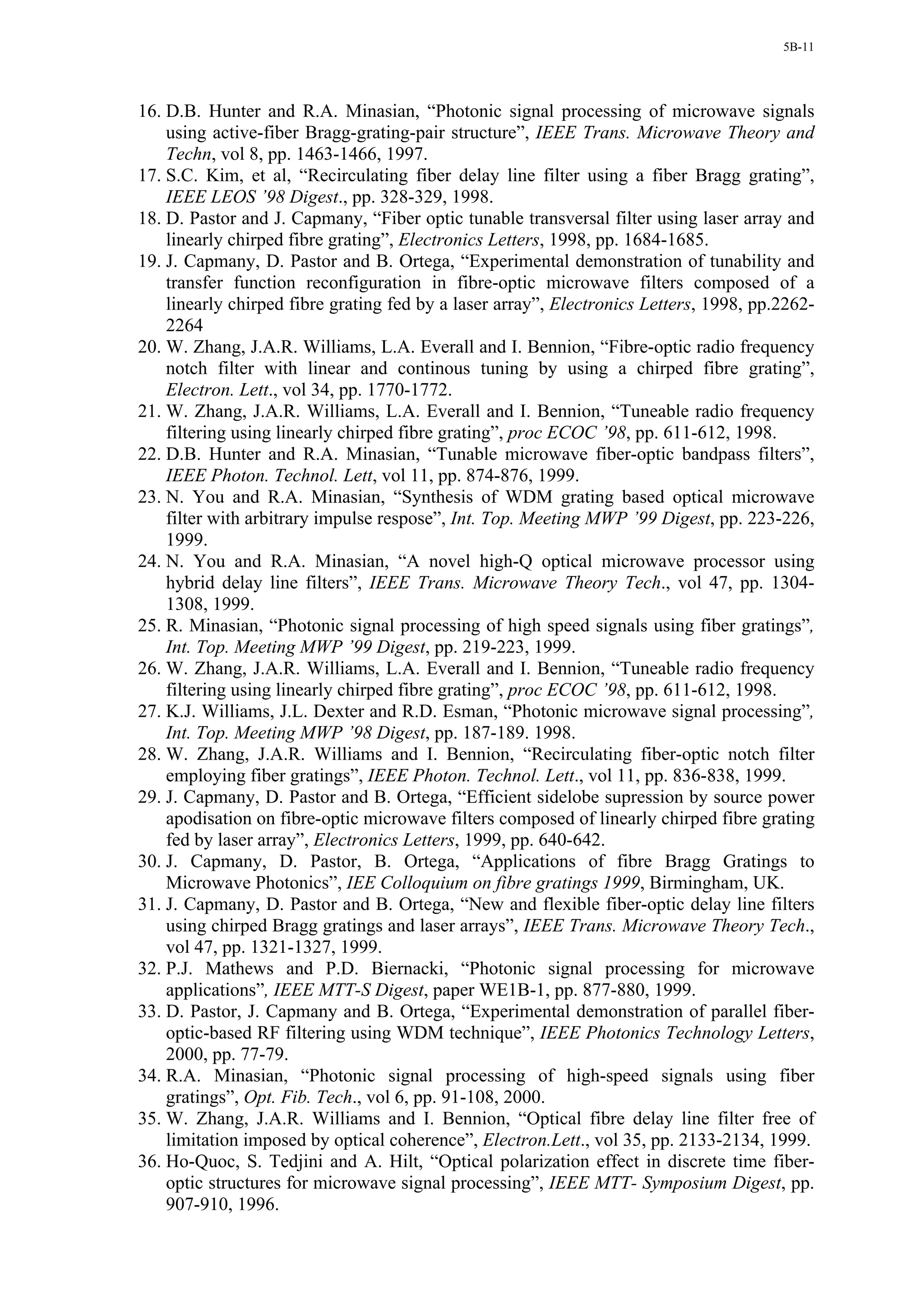 5B-11




16. D.B. Hunter and R.A. Minasian, “Photonic signal processing of microwave signals
    using active-fiber Bragg-grating-pair structure”, IEEE Trans. Microwave Theory and
    Techn, vol 8, pp. 1463-1466, 1997.
17. S.C. Kim, et al, “Recirculating fiber delay line filter using a fiber Bragg grating”,
    IEEE LEOS ’98 Digest., pp. 328-329, 1998.
18. D. Pastor and J. Capmany, “Fiber optic tunable transversal filter using laser array and
    linearly chirped fibre grating”, Electronics Letters, 1998, pp. 1684-1685.
19. J. Capmany, D. Pastor and B. Ortega, “Experimental demonstration of tunability and
    transfer function reconfiguration in fibre-optic microwave filters composed of a
    linearly chirped fibre grating fed by a laser array”, Electronics Letters, 1998, pp.2262-
    2264
20. W. Zhang, J.A.R. Williams, L.A. Everall and I. Bennion, “Fibre-optic radio frequency
    notch filter with linear and continous tuning by using a chirped fibre grating”,
    Electron. Lett., vol 34, pp. 1770-1772.
21. W. Zhang, J.A.R. Williams, L.A. Everall and I. Bennion, “Tuneable radio frequency
    filtering using linearly chirped fibre grating”, proc ECOC ’98, pp. 611-612, 1998.
22. D.B. Hunter and R.A. Minasian, “Tunable microwave fiber-optic bandpass filters”,
    IEEE Photon. Technol. Lett, vol 11, pp. 874-876, 1999.
23. N. You and R.A. Minasian, “Synthesis of WDM grating based optical microwave
    filter with arbitrary impulse respose”, Int. Top. Meeting MWP ’99 Digest, pp. 223-226,
    1999.
24. N. You and R.A. Minasian, “A novel high-Q optical microwave processor using
    hybrid delay line filters”, IEEE Trans. Microwave Theory Tech., vol 47, pp. 1304-
    1308, 1999.
25. R. Minasian, “Photonic signal processing of high speed signals using fiber gratings”,
    Int. Top. Meeting MWP ’99 Digest, pp. 219-223, 1999.
26. W. Zhang, J.A.R. Williams, L.A. Everall and I. Bennion, “Tuneable radio frequency
    filtering using linearly chirped fibre grating”, proc ECOC ’98, pp. 611-612, 1998.
27. K.J. Williams, J.L. Dexter and R.D. Esman, “Photonic microwave signal processing”,
    Int. Top. Meeting MWP ’98 Digest, pp. 187-189. 1998.
28. W. Zhang, J.A.R. Williams and I. Bennion, “Recirculating fiber-optic notch filter
    employing fiber gratings”, IEEE Photon. Technol. Lett., vol 11, pp. 836-838, 1999.
29. J. Capmany, D. Pastor and B. Ortega, “Efficient sidelobe supression by source power
    apodisation on fibre-optic microwave filters composed of linearly chirped fibre grating
    fed by laser array”, Electronics Letters, 1999, pp. 640-642.
30. J. Capmany, D. Pastor, B. Ortega, “Applications of fibre Bragg Gratings to
    Microwave Photonics”, IEE Colloquium on fibre gratings 1999, Birmingham, UK.
31. J. Capmany, D. Pastor and B. Ortega, “New and flexible fiber-optic delay line filters
    using chirped Bragg gratings and laser arrays”, IEEE Trans. Microwave Theory Tech.,
    vol 47, pp. 1321-1327, 1999.
32. P.J. Mathews and P.D. Biernacki, “Photonic signal processing for microwave
    applications”, IEEE MTT-S Digest, paper WE1B-1, pp. 877-880, 1999.
33. D. Pastor, J. Capmany and B. Ortega, “Experimental demonstration of parallel fiber-
    optic-based RF filtering using WDM technique”, IEEE Photonics Technology Letters,
    2000, pp. 77-79.
34. R.A. Minasian, “Photonic signal processing of high-speed signals using fiber
    gratings”, Opt. Fib. Tech., vol 6, pp. 91-108, 2000.
35. W. Zhang, J.A.R. Williams and I. Bennion, “Optical fibre delay line filter free of
    limitation imposed by optical coherence”, Electron.Lett., vol 35, pp. 2133-2134, 1999.
36. Ho-Quoc, S. Tedjini and A. Hilt, “Optical polarization effect in discrete time fiber-
    optic structures for microwave signal processing”, IEEE MTT- Symposium Digest, pp.
    907-910, 1996.
 