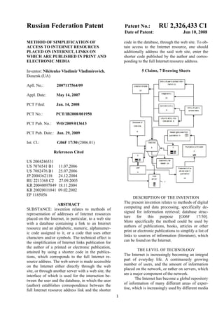 Russian Federation Patent                                                         RU 2,326,433 C1
                                                            Patent No.:
                                                            Date of Patent:                      Jun 10, 2008

                                                            code in the database, through the web site. To ob-
METHOD OF SIMPLIFICATION OF
                                                            tain access to the Internet resource, one should
ACCESS TO INTERNET RESOURCES
                                                            additionally address the said web site, enter the
PLACED ON INTERNET, LINKS ON
                                                            shorter code published by the author and corres-
WHICH ARE PUBLISHED IN PRINT AND
                                                            ponding to the full Internet resource address.
ELECTRONIC MEDIA

                                                                       5 Claims, 7 Drawing Sheets
Inventor: Nikitenko Vladimir Vladimirovich,
Donetsk (UA)

Apll. No.:        2007117564/09

Appl. Date:       May 14, 2007

PCT Filed:        Jan. 14, 2008

PCT No.:          PCT/IB2008/001950

PCT Pub. No.:     WO/2009/013613

PCT Pub. Date.: Jan. 29, 2009

Int. Cl.:         G06F 17/30 (2006.01)

                References Cited

US 2004246531
US 7076541 B1      11.07.2006
US 7082476 B1      25.07.2006
JP 2004362118      24.12.2004
RU 2213368 C2      27.09.2003
KR 20040097849     18.11.2004
KR 20020011841     09.02.2002
EP 1185056
                                                                  DESCRIPTION OF THE INVENTION
                                                            The present invention relates to methods of digital
                   ABSTRACT
                                                            computing and data processing, specifically de-
SUBSTANCE: invention relates to methods of
                                                            signed for information retrieval; database struc-
representation of addresses of Internet resources
                                                            ture    for this      purpose      [G06F     17/30].
placed on the Internet, in particular, to a web site
                                                            More specifically the method could be used by
with a database containing a link to an Internet
                                                            authors of publications, books, articles or other
resource and an alphabetic, numeric, alphanumer-
                                                            print or electronic publications to simplify a list of
ic code assigned to it, or a code that uses other
                                                            links to sources of information (literature), which
characters and/or symbols. The technical effect is
                                                            can be found on the Internet.
the simplification of Internet links publication for
the author of a printed or electronic publication,
                                                                    THE LEVEL OF TECHNOLOGY
attained by using a shorter code in the publica-
                                                            The Internet is increasingly becoming an integral
tions, which corresponds to the full Internet re-
                                                            part of everyday life. A continuously growing
source address. The web server is made accessible
                                                            number of users, and the amount of information
on the Internet either directly through the web
                                                            placed on the network, or rather on servers, which
site, or through another server with a web site, the
                                                            are a major component of the network.
interface of which is used for the interaction be-
                                                                   The Internet has become a global repository
tween the user and the database, in which the user
                                                            of information of many different areas of exper-
(author) establishes correspondence between the
                                                            tise, which is increasingly used by different media
full Internet resource address link and the shorter
                                                       1 
 
 