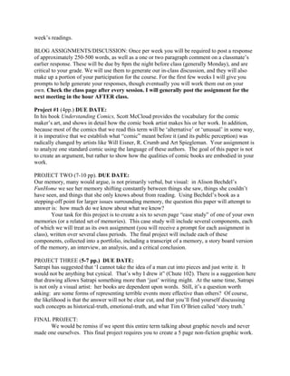 week’s readings.
BLOG ASSIGNMENTS/DISCUSSION: Once per week you will be required to post a response
of approximately 250-500 words, as well as a one or two paragraph comment on a classmate’s
earlier response. These will be due by 8pm the night before class (generally Monday), and are
critical to your grade. We will use them to generate our in-class discussion, and they will also
make up a portion of your participation for the course. For the first few weeks I will give you
prompts to help generate your responses, though eventually you will work them out on your
own. Check the class page after every session. I will generally post the assignment for the
next meeting in the hour AFTER class.
Project #1 (4pp.) DUE DATE:
In his book Understanding Comics, Scott McCloud provides the vocabulary for the comic
maker’s art, and shows in detail how the comic book artist makes his or her work. In addition,
because most of the comics that we read this term will be ‘alternative’ or ‘unusual’ in some way,
it is imperative that we establish what “comic” meant before it (and its public perception) was
radically changed by artists like Will Eisner, R. Crumb and Art Spiegleman. Your assignment is
to analyze one standard comic using the language of these authors. The goal of this paper is not
to create an argument, but rather to show how the qualities of comic books are embodied in your
work.
PROJECT TWO (7-10 pp). DUE DATE:
Our memory, many would argue, is not primarily verbal, but visual: in Alison Bechdel’s
FunHome we see her memory shifting constantly between things she saw, things she couldn’t
have seen, and things that she only knows about from reading. Using Bechdel’s book as a
stepping-off point for larger issues surrounding memory, the question this paper will attempt to
answer is: how much do we know about what we know?
Your task for this project is to create a six to seven page “case study” of one of your own
memories (or a related set of memories). This case study will include several components, each
of which we will treat as its own assignment (you will receive a prompt for each assignment in
class), written over several class periods. The final project will include each of these
components, collected into a portfolio, including a transcript of a memory, a story board version
of the memory, an interview, an analysis, and a critical conclusion.
PROJECT THREE (5-7 pp.) DUE DATE:
Satrapi has suggested that ‘I cannot take the idea of a man cut into pieces and just write it. It
would not be anything but cynical. That’s why I drew it” (Chute 102). There is a suggestion here
that drawing allows Satrapi something more than ‘just’ writing might. At the same time, Satrapi
is not only a visual artist: her books are dependent upon words. Still, it’s a question worth
asking: are some forms of representing terrible events more effective than others? Of course,
the likelihood is that the answer will not be clear cut, and that you’ll find yourself discussing
such concepts as historical-truth, emotional-truth, and what Tim O’Brien called ‘story truth.’
FINAL PROJECT:
We would be remiss if we spent this entire term talking about graphic novels and never
made one ourselves. This final project requires you to create a 5 page non-fiction graphic work.
 