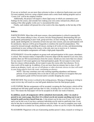 If you are so inclined, you are more than welcome to draw or otherwise hand-create your work.
For most students, however, using a digital camera and a comic-book making program such as
‘Comic Life’ will be the simplest solution.
Additionally, the project will require a short (3pp) essay in which you summarize your
findings for the course, and consider how making your own comic retroactively affects your
reading of the other graphic works you’ve encountered this term.
Finally, each student will present his or her work to the class digitally on the last day of the
term.
Policies:
PARTICIPATION: More than with most courses, class participation is critical to passing this
course. This means talking in class, of course, but also being prepared, demonstrating that you
are prepared, participating in peer work, group activities, in-class writing, etc. Read, be ready to
speak, speak intelligently (or earnestly) at least once per class session, and your participation will
be satisfactory. Quizzes will be given frequently to reinforce the need for preparedness. This
cannot be stressed enough: attending all classes, turning in all works on time, and demonstrating
commitment to your writing in the course, is the only sure way to receive an A. Lateness,
absence and incomplete assignments will make a high grade impossible.
ATTENDANCE: Given the emphasis on group work and participation in this course, attendance
is critical. This structure makes it impossible to become adept with the material if you miss class,
and thus there are NO excused absences from the course: should you miss more than two classes
for any reason it will count against your final participation grade. Do not expect to miss more
than two classes without penalty, do not expect to pass the course after four absences. No in-
class work will be made up. In addition, if you are more than ten minutes late to class, it will
count as an absence. Lastly, any use of cell-phones or other electronic devices in class will result
in your being asked to leave the room, constituting an absence.
NOTE: This may constitute your only warning regarding attendance and lateness
policies. If you consistently miss or are late to class you will have to recognize that your
participation grade will be lowered and/or consider dropping the course.
PEER REVIEW: Peer review is critical to the writing process. Missing or bringing no writing to
a peer review day will result in a one half grade deduction from the final project grade.
LATE PAPERS: No late assignments will be accepted, excepting the final project, which will be
penalized one full letter grade each day that it is late, including days on which the class does not
meet. This means the final paper will not be accepted at all after one week of lateness.
In addition, nearly all assignments will be submitted electronically, either via email or
posted to our course page, therefore it is critical you do not assume anything sent to me is
turned in until you have heard from me. A late project can be late even if you’ve hit ‘send,’
and it can be late even if you have a printout indicating you hit send at a particular time. It can
also be late due to technical problems which are not your fault—be sure to complete your work
with enough time to contact me if any problem surfaces, so that we can fix it before the deadline.
PLAGIARISM: Plagiarism is the act of presenting another person’s ideas, research or writings as
 