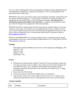 your own. All acts of plagiarism will be recommended to the Queens College administration and
are punishable by failing grades, suspension, and expulsion. At the very least plagiarism will
result in the failure of this course.
WIKI/BLOG: The course wiki will be a place to post assignments, post blogs, communicate with
one another, distribute readings etc. You will receive an invitation to join the class blog. Any
readings that are not directly linked to will be distributed on the page, and will need to be
downloaded, printed and brought to class from there. In addition, you should check it after
every class for changes to the assignment or other announcements.
WRITING CENTER: Located in Kiely Hall 229, tutors there are trained to help you revise your
writing at various stages. If you believe you need additional help with your writing, or if I ask
you to set up a regular meeting with a tutor, you should make an appointment at least one week
prior to when an assignment is due. You can also get online help by visiting their website at
http://qcpages.qc.edu/qcwsw.
SPECIAL ACCOMODATION: If you have a learning, sensory, or physical reason for special
accommodation in this class, contact the Office of Special Services in 171 Kiely Hall at 718-997-
5870 and please inform me.
Grading:
Participation (includes attendance, peer-review, in-class assignment, and blogging): 30%
Project #1: 15%
Project #2: 20%
Project #3: 20%
Final Project: 15%
Errata:
• Writing must be double-spaced, standard 12 point font. If you are turning in a hard copy
of an piece of writing, be sure to staple it. Any writing sent electronically should be sent
as an MS Word .doc or .docx, attachment which clearly states your name and the
assignment (remember that I get many essays, and if they are all titled ‘essay 2,’ things
get complicated).
• Essays must be in MLA format
• Essays may need to be submitted in multiple copies as I will indicate
• Type the name of this course into the subject line of all email to me. Consider a more
professional email address if yours is unrecognizable as your own, to avoid confusion.
Tentative Schedule
Date Reading Assignment
 