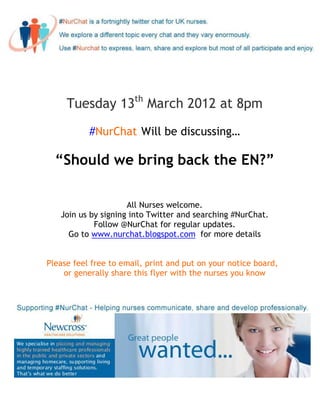 Tuesday 13th March 2012 at 8pm

           #NurChat Will be discussing…

  “Should we bring back the EN?”

                     All Nurses welcome.
   Join us by signing into Twitter and searching #NurChat.
            Follow @NurChat for regular updates.
     Go to www.nurchat.blogspot.com for more details


Please feel free to email, print and put on your notice board,
    or generally share this flyer with the nurses you know
 