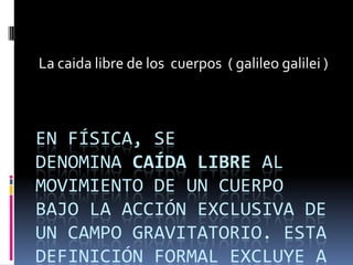 La caida libre de los cuerpos ( galileo galilei )



EN FÍSICA, SE
DENOMINA CAÍDA LIBRE AL
MOVIMIENTO DE UN CUERPO
BAJO LA ACCIÓN EXCLUSIVA DE
UN CAMPO GRAVITATORIO. ESTA
DEFINICIÓN FORMAL EXCLUYE A
 