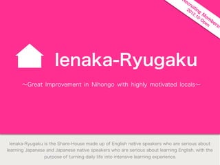 ì


                      Ienaka-Ryugaku
       ∼Great Improvement in Nihongo with highly motivated locals∼




  Ienaka-Ryugaku is the Share-House made up of English native speakers who are serious about
learning Japanese and Japanese native speakers who are serious about learning English, with the
                 purpose of turning daily life into intensive learning experience.
 