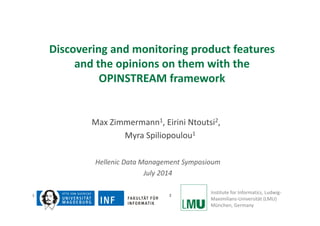 Discovering and monitoring product features 
and the opinions on them with the 
OPINSTREAM framework 
Max Zimmermann1, Eirini Ntoutsi2, 
Myra Spiliopoulou1 
Hellenic Data Management Symposioum 
July 2014 
1 2 Institute for Informatics, Ludwig‐ 
Maximilians‐Universität (LMU) 
München, Germany 
 