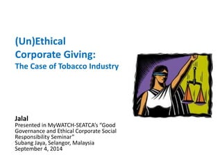 (Un)Ethical 
Corporate Giving: 
The Case of Tobacco Industry 
Jalal 
Presented in MyWATCH-SEATCA’s “Good Governance and Ethical Corporate Social Responsibility Seminar” 
Subang Jaya, Selangor, Malaysia 
September 4, 2014  