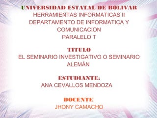 UNIVERSIDAD ESTATAL DE BOLIVAR
HERRAMIENTAS INFORMATICAS II
DEPARTAMENTO DE INFORMATICA Y
COMUNICACION
PARALELO T
TITULO
EL SEMINARIO INVESTIGATIVO O SEMINARIO
ALEMÁN
ESTUDIANTE:
ANA CEVALLOS MENDOZA
DOCENTE:
JHONY CAMACHO
 