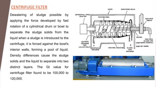 CENTRIFUGE FILTER
Dewatering of sludge possible by
applying the force developed by fast
rotation of a cylindrical drum or bowl to
separate the sludge solids from the
liquid when a sludge is introduced to the
centrifuge, it is forced against the bowl's
interior walls, forming a pool of liquid.
Density differences cause the sludge
solids and the liquid to separate into two
distinct layers. The Gt value for
centrifuge filter found to be 100,000 to
120,000.
 