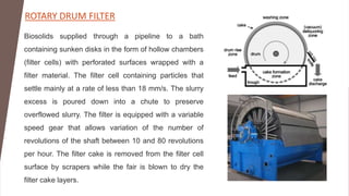 ROTARY DRUM FILTER
Biosolids supplied through a pipeline to a bath
containing sunken disks in the form of hollow chambers
(filter cells) with perforated surfaces wrapped with a
filter material. The filter cell containing particles that
settle mainly at a rate of less than 18 mm/s. The slurry
excess is poured down into a chute to preserve
overflowed slurry. The filter is equipped with a variable
speed gear that allows variation of the number of
revolutions of the shaft between 10 and 80 revolutions
per hour. The filter cake is removed from the filter cell
surface by scrapers while the fair is blown to dry the
filter cake layers.
 