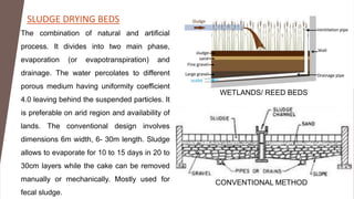 SLUDGE DRYING BEDS
The combination of natural and artificial
process. It divides into two main phase,
evaporation (or evapotranspiration) and
drainage. The water percolates to different
porous medium having uniformity coefficient
4.0 leaving behind the suspended particles. It
is preferable on arid region and availability of
lands. The conventional design involves
dimensions 6m width, 6- 30m length. Sludge
allows to evaporate for 10 to 15 days in 20 to
30cm layers while the cake can be removed
manually or mechanically. Mostly used for
fecal sludge.
WETLANDS/ REED BEDS
CONVENTIONAL METHOD
 