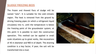 SLUDGE FREEZING BEDS
The frozen and thawed flocs of sludge will be
named “zots”. It is suitable for the cold climatic
region. The heat is removed from the ground by
driving freezing pipes (in which a refrigerant liquid
circulates) into it, until the temperature is below
the freezing point of the groundwater system; at
this point it is possible to start the construction
operation. This method can be applied in small
scale situations up to great works, like excavations
of 45 m diameter and 900 m of depth. The draining
condition is a key factor, if poor, the soil will be
transformed into a mud.
 