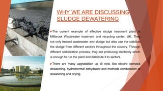 WHY WE ARE DISCUSSING
SLUDGE DEWATERING
The current example of effective sludge treatment plant is
Millbrook Wastewater treatment and recycling center, UK. They
not only treated wastewater and sludge but also use the stabilize
the sludge from different sectors throughout the country. Through
different stabilization process, they are producing electricity which
is enough to run the plant and distribute it to sectors.
There are many upgradation up till now, like electro osmosis
dewatering, hydrothermal dehydrator and methods combination of
dewatering and drying.
 
