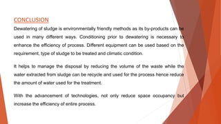CONCLUSION
Dewatering of sludge is environmentally friendly methods as its by-products can be
used in many different ways. Conditioning prior to dewatering is necessary to
enhance the efficiency of process. Different equipment can be used based on the
requirement, type of sludge to be treated and climatic condition.
It helps to manage the disposal by reducing the volume of the waste while the
water extracted from sludge can be recycle and used for the process hence reduce
the amount of water used for the treatment.
With the advancement of technologies, not only reduce space occupancy but
increase the efficiency of entire process.
 