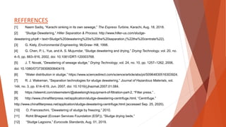 REFERENCES
[1] Naem Sadiq, “Karachi sinking in its own sewage,” The Express Turbine, Karachi, Aug. 18, 2018.
[2] “Sludge Dewatering,” Hiller Separation & Process. http://www.hiller-us.com/sludge-
dewatering.php#:~:text=Sludge%20dewatering%20is%20the%20separation,(%22the%20centrate%22).
[3] G. Kiely, Environmental Engineering. McGraw- Hill, 1998.
[4] G. Chen, P. L. Yue, and A. S. Mujumdar, “Sludge dewatering and drying,” Drying Technology, vol. 20, no.
4–5, pp. 883–916, 2002, doi: 10.1081/DRT-120003768.
[5] J. T. Novak, “Dewatering of sewage sludge,” Drying Technology, vol. 24, no. 10, pp. 1257–1262, 2006,
doi: 10.1080/07373930600840419.
[6] “Water distribution in sludge.” https://www.sciencedirect.com/science/article/abs/pii/S0964830516303924.
[7] R. J. Wakeman, “Separation technologies for sludge dewatering,” Journal of Hazardous Materials, vol.
144, no. 3, pp. 614–619, Jun. 2007, doi: 10.1016/j.jhazmat.2007.01.084.
[8] https://steemit.com/steemstem/@akeelsingh/equipment-of-filtration-part-2, “Filter press.” .
[9] http://www.chinafilterpress.net/application/sludge-dewatering-centrifuge.html, “Centrifuge.”
http://www.chinafilterpress.net/application/sludge-dewatering-centrifuge.html (accessed Sep. 25, 2020).
[10] O. Franceschini, “Dewatering of sludge by freezing.” 2010.
[11] Rohit Bhagwat (Ecosan Services Foundation (ESF)), “Sludge drying beds.”
[12] “Sludge Lagoons,” Eurocode Standards, Aug. 01, 2019.
 
