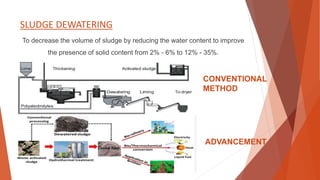 SLUDGE DEWATERING
To decrease the volume of sludge by reducing the water content to improve
the presence of solid content from 2% - 6% to 12% - 35%.
CONVENTIONAL
METHOD
ADVANCEMENT
 