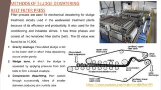 BELT FILTER PRESS
https://www.youtube.com/watch?v=eBbPIxkYfPI
Filter presses are used for mechanical dewatering for sludge
treatment, mostly used in the wastewater treatment plants
because of its efficiency and productivity. It also used for the
conditioning and industrial slimes. It has three phases and
consist of two tensioned filter cloths (belt) . The Gt value was
found to be 10,000.
1. Gravity drainage, Flocculated sludge is fed
to the lower cloth in which initial dewatering
occurs under gravity,
2. Wedge zone, in which the sludge is
squeezed by applying pressure from both
belts to form a closed envelope.
3. Compression dewatering, then passed
through successively rollers of smaller
diameter producing dry crumbly cake
METHODS OF SLUDGE DEWATERING
 