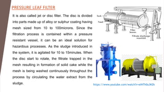 PRESSURE LEAF FILTER
https://www.youtube.com/watch?v=elNTh0u3KZk
It is also called jet or disc filter. The disc is divided
into parts made up of alloy or sulphur coating having
mesh sized from 10 to 100microns. Since the
filtration process is contained within a pressure
resistant vessel, it can be an ideal solution for
hazardous processes. As the sludge introduced in
the system, it is agitated for 10 to 15minutes. When
the disc start to rotate, the filtrate trapped in the
mesh resulting in formation of solid cake while the
mesh is being washed continuously throughout the
process by circulating the water extract from the
sludge.
 