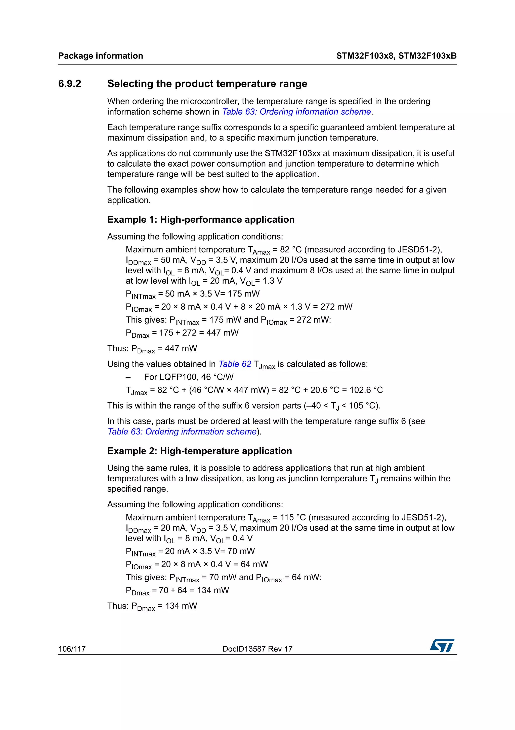 Package information STM32F103x8, STM32F103xB
106/117 DocID13587 Rev 17
6.9.2 Selecting the product temperature range
When ordering the microcontroller, the temperature range is specified in the ordering
information scheme shown in Table 63: Ordering information scheme.
Each temperature range suffix corresponds to a specific guaranteed ambient temperature at
maximum dissipation and, to a specific maximum junction temperature.
As applications do not commonly use the STM32F103xx at maximum dissipation, it is useful
to calculate the exact power consumption and junction temperature to determine which
temperature range will be best suited to the application.
The following examples show how to calculate the temperature range needed for a given
application.
Example 1: High-performance application
Assuming the following application conditions:
Maximum ambient temperature TAmax = 82 °C (measured according to JESD51-2),
IDDmax = 50 mA, VDD = 3.5 V, maximum 20 I/Os used at the same time in output at low
level with IOL = 8 mA, VOL= 0.4 V and maximum 8 I/Os used at the same time in output
at low level with IOL = 20 mA, VOL= 1.3 V
PINTmax = 50 mA × 3.5 V= 175 mW
PIOmax = 20 × 8 mA × 0.4 V + 8 × 20 mA × 1.3 V = 272 mW
This gives: PINTmax = 175 mW and PIOmax = 272 mW:
PDmax = 175 + 272 = 447 mW
Thus: PDmax = 447 mW
Using the values obtained in Table 62 TJmax is calculated as follows:
– For LQFP100, 46 °C/W
TJmax = 82 °C + (46 °C/W × 447 mW) = 82 °C + 20.6 °C = 102.6 °C
This is within the range of the suffix 6 version parts (–40 < TJ < 105 °C).
In this case, parts must be ordered at least with the temperature range suffix 6 (see
Table 63: Ordering information scheme).
Example 2: High-temperature application
Using the same rules, it is possible to address applications that run at high ambient
temperatures with a low dissipation, as long as junction temperature TJ remains within the
specified range.
Assuming the following application conditions:
Maximum ambient temperature TAmax = 115 °C (measured according to JESD51-2),
IDDmax = 20 mA, VDD = 3.5 V, maximum 20 I/Os used at the same time in output at low
level with IOL = 8 mA, VOL= 0.4 V
PINTmax = 20 mA × 3.5 V= 70 mW
PIOmax = 20 × 8 mA × 0.4 V = 64 mW
This gives: PINTmax = 70 mW and PIOmax = 64 mW:
PDmax = 70 + 64 = 134 mW
Thus: PDmax = 134 mW
 