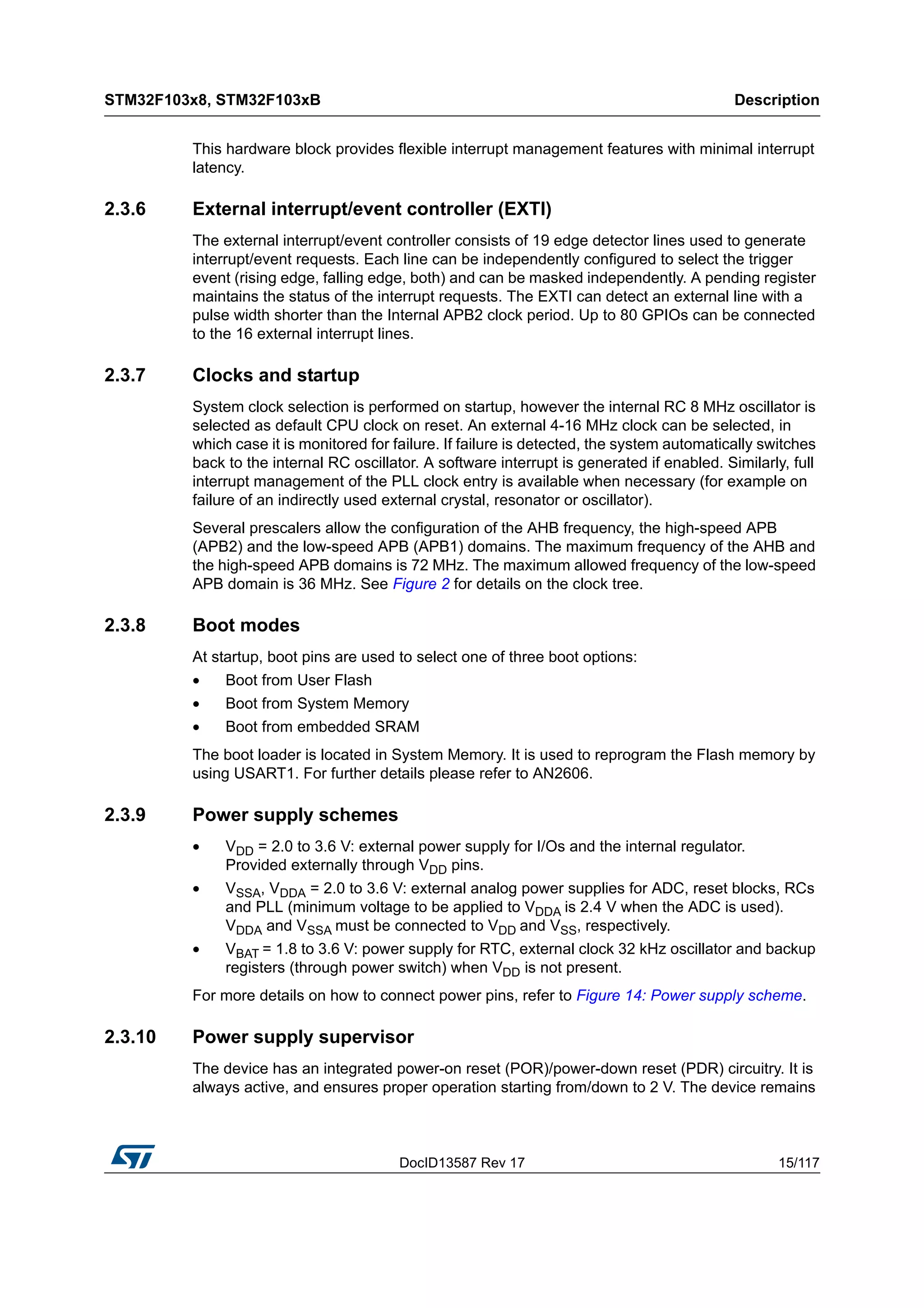 DocID13587 Rev 17 15/117
STM32F103x8, STM32F103xB Description
116
This hardware block provides flexible interrupt management features with minimal interrupt
latency.
2.3.6 External interrupt/event controller (EXTI)
The external interrupt/event controller consists of 19 edge detector lines used to generate
interrupt/event requests. Each line can be independently configured to select the trigger
event (rising edge, falling edge, both) and can be masked independently. A pending register
maintains the status of the interrupt requests. The EXTI can detect an external line with a
pulse width shorter than the Internal APB2 clock period. Up to 80 GPIOs can be connected
to the 16 external interrupt lines.
2.3.7 Clocks and startup
System clock selection is performed on startup, however the internal RC 8 MHz oscillator is
selected as default CPU clock on reset. An external 4-16 MHz clock can be selected, in
which case it is monitored for failure. If failure is detected, the system automatically switches
back to the internal RC oscillator. A software interrupt is generated if enabled. Similarly, full
interrupt management of the PLL clock entry is available when necessary (for example on
failure of an indirectly used external crystal, resonator or oscillator).
Several prescalers allow the configuration of the AHB frequency, the high-speed APB
(APB2) and the low-speed APB (APB1) domains. The maximum frequency of the AHB and
the high-speed APB domains is 72 MHz. The maximum allowed frequency of the low-speed
APB domain is 36 MHz. See Figure 2 for details on the clock tree.
2.3.8 Boot modes
At startup, boot pins are used to select one of three boot options:
• Boot from User Flash
• Boot from System Memory
• Boot from embedded SRAM
The boot loader is located in System Memory. It is used to reprogram the Flash memory by
using USART1. For further details please refer to AN2606.
2.3.9 Power supply schemes
• VDD = 2.0 to 3.6 V: external power supply for I/Os and the internal regulator.
Provided externally through VDD pins.
• VSSA, VDDA = 2.0 to 3.6 V: external analog power supplies for ADC, reset blocks, RCs
and PLL (minimum voltage to be applied to VDDA is 2.4 V when the ADC is used).
VDDA and VSSA must be connected to VDD and VSS, respectively.
• VBAT = 1.8 to 3.6 V: power supply for RTC, external clock 32 kHz oscillator and backup
registers (through power switch) when VDD is not present.
For more details on how to connect power pins, refer to Figure 14: Power supply scheme.
2.3.10 Power supply supervisor
The device has an integrated power-on reset (POR)/power-down reset (PDR) circuitry. It is
always active, and ensures proper operation starting from/down to 2 V. The device remains
 