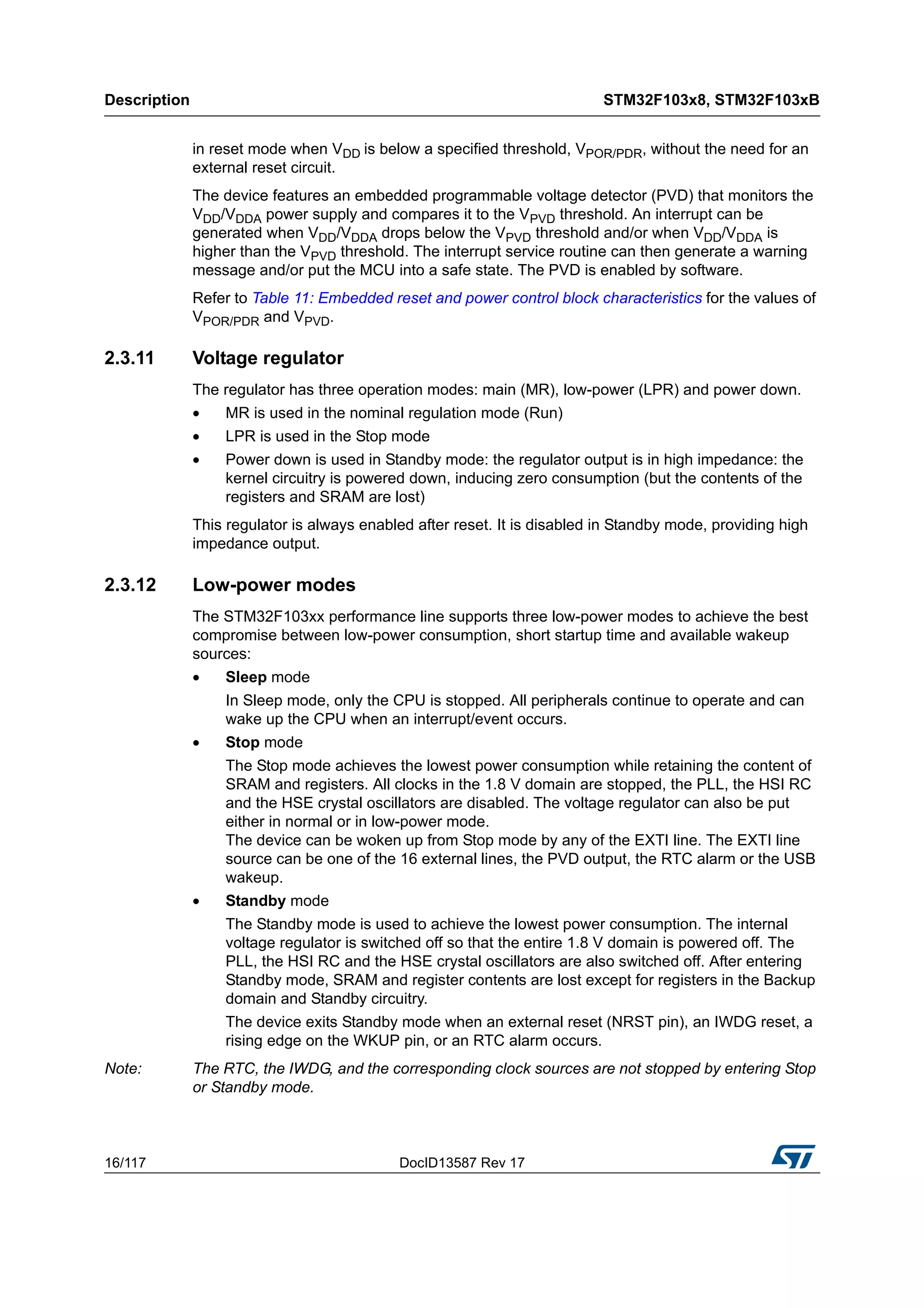 Description STM32F103x8, STM32F103xB
16/117 DocID13587 Rev 17
in reset mode when VDD is below a specified threshold, VPOR/PDR, without the need for an
external reset circuit.
The device features an embedded programmable voltage detector (PVD) that monitors the
VDD/VDDA power supply and compares it to the VPVD threshold. An interrupt can be
generated when VDD/VDDA drops below the VPVD threshold and/or when VDD/VDDA is
higher than the VPVD threshold. The interrupt service routine can then generate a warning
message and/or put the MCU into a safe state. The PVD is enabled by software.
Refer to Table 11: Embedded reset and power control block characteristics for the values of
VPOR/PDR and VPVD.
2.3.11 Voltage regulator
The regulator has three operation modes: main (MR), low-power (LPR) and power down.
• MR is used in the nominal regulation mode (Run)
• LPR is used in the Stop mode
• Power down is used in Standby mode: the regulator output is in high impedance: the
kernel circuitry is powered down, inducing zero consumption (but the contents of the
registers and SRAM are lost)
This regulator is always enabled after reset. It is disabled in Standby mode, providing high
impedance output.
2.3.12 Low-power modes
The STM32F103xx performance line supports three low-power modes to achieve the best
compromise between low-power consumption, short startup time and available wakeup
sources:
• Sleep mode
In Sleep mode, only the CPU is stopped. All peripherals continue to operate and can
wake up the CPU when an interrupt/event occurs.
• Stop mode
The Stop mode achieves the lowest power consumption while retaining the content of
SRAM and registers. All clocks in the 1.8 V domain are stopped, the PLL, the HSI RC
and the HSE crystal oscillators are disabled. The voltage regulator can also be put
either in normal or in low-power mode.
The device can be woken up from Stop mode by any of the EXTI line. The EXTI line
source can be one of the 16 external lines, the PVD output, the RTC alarm or the USB
wakeup.
• Standby mode
The Standby mode is used to achieve the lowest power consumption. The internal
voltage regulator is switched off so that the entire 1.8 V domain is powered off. The
PLL, the HSI RC and the HSE crystal oscillators are also switched off. After entering
Standby mode, SRAM and register contents are lost except for registers in the Backup
domain and Standby circuitry.
The device exits Standby mode when an external reset (NRST pin), an IWDG reset, a
rising edge on the WKUP pin, or an RTC alarm occurs.
Note: The RTC, the IWDG, and the corresponding clock sources are not stopped by entering Stop
or Standby mode.
 
