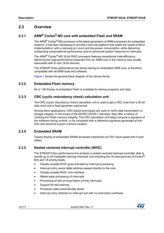 Description STM32F103x8, STM32F103xB
14/117 DocID13587 Rev 17
2.3 Overview
2.3.1 ARM®
Cortex®
-M3 core with embedded Flash and SRAM
The ARM® Cortex®-M3 processor is the latest generation of ARM processors for embedded
systems. It has been developed to provide a low-cost platform that meets the needs of MCU
implementation, with a reduced pin count and low-power consumption, while delivering
outstanding computational performance and an advanced system response to interrupts.
The ARM® Cortex®-M3 32-bit RISC processor features exceptional code-efficiency,
delivering the high-performance expected from an ARM core in the memory size usually
associated with 8- and 16-bit devices.
The STM32F103xx performance line family having an embedded ARM core, is therefore
compatible with all ARM tools and software.
Figure 1 shows the general block diagram of the device family.
2.3.2 Embedded Flash memory
64 or 128 Kbytes of embedded Flash is available for storing programs and data.
2.3.3 CRC (cyclic redundancy check) calculation unit
The CRC (cyclic redundancy check) calculation unit is used to get a CRC code from a 32-bit
data word and a fixed generator polynomial.
Among other applications, CRC-based techniques are used to verify data transmission or
storage integrity. In the scope of the EN/IEC 60335-1 standard, they offer a means of
verifying the Flash memory integrity. The CRC calculation unit helps compute a signature of
the software during runtime, to be compared with a reference signature generated at link-
time and stored at a given memory location.
2.3.4 Embedded SRAM
Twenty Kbytes of embedded SRAM accessed (read/write) at CPU clock speed with 0 wait
states.
2.3.5 Nested vectored interrupt controller (NVIC)
The STM32F103xx performance line embeds a nested vectored interrupt controller able to
handle up to 43 maskable interrupt channels (not including the 16 interrupt lines of Cortex®
-
M3) and 16 priority levels.
• Closely coupled NVIC gives low-latency interrupt processing
• Interrupt entry vector table address passed directly to the core
• Closely coupled NVIC core interface
• Allows early processing of interrupts
• Processing of late arriving higher priority interrupts
• Support for tail-chaining
• Processor state automatically saved
• Interrupt entry restored on interrupt exit with no instruction overhead
 
