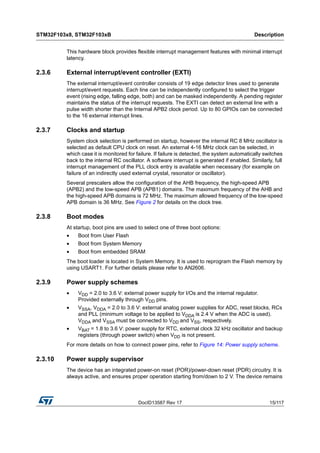 DocID13587 Rev 17 15/117
STM32F103x8, STM32F103xB Description
116
This hardware block provides flexible interrupt management features with minimal interrupt
latency.
2.3.6 External interrupt/event controller (EXTI)
The external interrupt/event controller consists of 19 edge detector lines used to generate
interrupt/event requests. Each line can be independently configured to select the trigger
event (rising edge, falling edge, both) and can be masked independently. A pending register
maintains the status of the interrupt requests. The EXTI can detect an external line with a
pulse width shorter than the Internal APB2 clock period. Up to 80 GPIOs can be connected
to the 16 external interrupt lines.
2.3.7 Clocks and startup
System clock selection is performed on startup, however the internal RC 8 MHz oscillator is
selected as default CPU clock on reset. An external 4-16 MHz clock can be selected, in
which case it is monitored for failure. If failure is detected, the system automatically switches
back to the internal RC oscillator. A software interrupt is generated if enabled. Similarly, full
interrupt management of the PLL clock entry is available when necessary (for example on
failure of an indirectly used external crystal, resonator or oscillator).
Several prescalers allow the configuration of the AHB frequency, the high-speed APB
(APB2) and the low-speed APB (APB1) domains. The maximum frequency of the AHB and
the high-speed APB domains is 72 MHz. The maximum allowed frequency of the low-speed
APB domain is 36 MHz. See Figure 2 for details on the clock tree.
2.3.8 Boot modes
At startup, boot pins are used to select one of three boot options:
• Boot from User Flash
• Boot from System Memory
• Boot from embedded SRAM
The boot loader is located in System Memory. It is used to reprogram the Flash memory by
using USART1. For further details please refer to AN2606.
2.3.9 Power supply schemes
• VDD = 2.0 to 3.6 V: external power supply for I/Os and the internal regulator.
Provided externally through VDD pins.
• VSSA, VDDA = 2.0 to 3.6 V: external analog power supplies for ADC, reset blocks, RCs
and PLL (minimum voltage to be applied to VDDA is 2.4 V when the ADC is used).
VDDA and VSSA must be connected to VDD and VSS, respectively.
• VBAT = 1.8 to 3.6 V: power supply for RTC, external clock 32 kHz oscillator and backup
registers (through power switch) when VDD is not present.
For more details on how to connect power pins, refer to Figure 14: Power supply scheme.
2.3.10 Power supply supervisor
The device has an integrated power-on reset (POR)/power-down reset (PDR) circuitry. It is
always active, and ensures proper operation starting from/down to 2 V. The device remains
 
