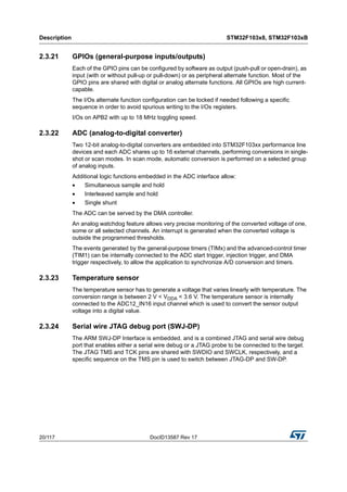 Description STM32F103x8, STM32F103xB
20/117 DocID13587 Rev 17
2.3.21 GPIOs (general-purpose inputs/outputs)
Each of the GPIO pins can be configured by software as output (push-pull or open-drain), as
input (with or without pull-up or pull-down) or as peripheral alternate function. Most of the
GPIO pins are shared with digital or analog alternate functions. All GPIOs are high current-
capable.
The I/Os alternate function configuration can be locked if needed following a specific
sequence in order to avoid spurious writing to the I/Os registers.
I/Os on APB2 with up to 18 MHz toggling speed.
2.3.22 ADC (analog-to-digital converter)
Two 12-bit analog-to-digital converters are embedded into STM32F103xx performance line
devices and each ADC shares up to 16 external channels, performing conversions in single-
shot or scan modes. In scan mode, automatic conversion is performed on a selected group
of analog inputs.
Additional logic functions embedded in the ADC interface allow:
• Simultaneous sample and hold
• Interleaved sample and hold
• Single shunt
The ADC can be served by the DMA controller.
An analog watchdog feature allows very precise monitoring of the converted voltage of one,
some or all selected channels. An interrupt is generated when the converted voltage is
outside the programmed thresholds.
The events generated by the general-purpose timers (TIMx) and the advanced-control timer
(TIM1) can be internally connected to the ADC start trigger, injection trigger, and DMA
trigger respectively, to allow the application to synchronize A/D conversion and timers.
2.3.23 Temperature sensor
The temperature sensor has to generate a voltage that varies linearly with temperature. The
conversion range is between 2 V < VDDA < 3.6 V. The temperature sensor is internally
connected to the ADC12_IN16 input channel which is used to convert the sensor output
voltage into a digital value.
2.3.24 Serial wire JTAG debug port (SWJ-DP)
The ARM SWJ-DP Interface is embedded. and is a combined JTAG and serial wire debug
port that enables either a serial wire debug or a JTAG probe to be connected to the target.
The JTAG TMS and TCK pins are shared with SWDIO and SWCLK, respectively, and a
specific sequence on the TMS pin is used to switch between JTAG-DP and SW-DP.
 