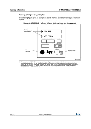 Package information STM32F103x8, STM32F103xB
86/117 DocID13587 Rev 17
Marking of engineering samples
The following figure gives an example of topside marking orientation versus pin 1 identifier
location.
Figure 46. UFQFPN48 7 x 7 mm, 0.5 mm pitch, package top view example
1. Parts marked as “ES”, “E” or accompanied by an Engineering Sample notification letter, are not yet
qualified and therefore not yet ready to be used in production and any consequences deriving from such
usage will not be at ST charge. In no event, ST will be liable for any customer usage of these engineering
samples in production. ST Quality has to be contacted prior to any decision to use these Engineering
samples to run qualification activity.
 