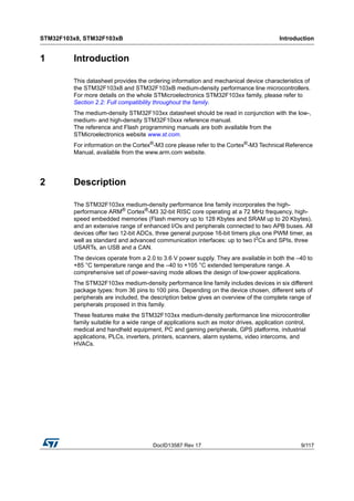 DocID13587 Rev 17 9/117
STM32F103x8, STM32F103xB Introduction
116
1 Introduction
This datasheet provides the ordering information and mechanical device characteristics of
the STM32F103x8 and STM32F103xB medium-density performance line microcontrollers.
For more details on the whole STMicroelectronics STM32F103xx family, please refer to
Section 2.2: Full compatibility throughout the family.
The medium-density STM32F103xx datasheet should be read in conjunction with the low-,
medium- and high-density STM32F10xxx reference manual.
The reference and Flash programming manuals are both available from the
STMicroelectronics website www.st.com.
For information on the Cortex®
-M3 core please refer to the Cortex®
-M3 Technical Reference
Manual, available from the www.arm.com website.
2 Description
The STM32F103xx medium-density performance line family incorporates the high-
performance ARM® Cortex®-M3 32-bit RISC core operating at a 72 MHz frequency, high-
speed embedded memories (Flash memory up to 128 Kbytes and SRAM up to 20 Kbytes),
and an extensive range of enhanced I/Os and peripherals connected to two APB buses. All
devices offer two 12-bit ADCs, three general purpose 16-bit timers plus one PWM timer, as
well as standard and advanced communication interfaces: up to two I2Cs and SPIs, three
USARTs, an USB and a CAN.
The devices operate from a 2.0 to 3.6 V power supply. They are available in both the –40 to
+85 °C temperature range and the –40 to +105 °C extended temperature range. A
comprehensive set of power-saving mode allows the design of low-power applications.
The STM32F103xx medium-density performance line family includes devices in six different
package types: from 36 pins to 100 pins. Depending on the device chosen, different sets of
peripherals are included, the description below gives an overview of the complete range of
peripherals proposed in this family.
These features make the STM32F103xx medium-density performance line microcontroller
family suitable for a wide range of applications such as motor drives, application control,
medical and handheld equipment, PC and gaming peripherals, GPS platforms, industrial
applications, PLCs, inverters, printers, scanners, alarm systems, video intercoms, and
HVACs.
 