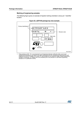 Package information STM32F103x8, STM32F103xB
92/117 DocID13587 Rev 17
Marking of engineering samples
The following figure gives an example of topside marking orientation versus pin 1 identifier
location.
Figure 52. LQFP100 package top view example
1. Parts marked as “ES”, “E” or accompanied by an Engineering Sample notification letter, are not yet
qualified and therefore not yet ready to be used in production and any consequences deriving from such
usage will not be at ST charge. In no event, ST will be liable for any customer usage of these engineering
samples in production. ST Quality has to be contacted prior to any decision to use these Engineering
samples to run qualification activity.
 