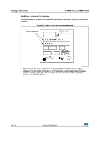 Package information STM32F103x8, STM32F103xB
98/117 DocID13587 Rev 17
Marking of engineering samples
The following figure gives an example of topside marking orientation versus pin 1 identifier
location.
Figure 58. LQFP64 package top view example
1. Parts marked as “ES”, “E” or accompanied by an Engineering Sample notification letter, are not yet
qualified and therefore not yet ready to be used in production and any consequences deriving from such
usage will not be at ST charge. In no event, ST will be liable for any customer usage of these engineering
samples in production. ST Quality has to be contacted prior to any decision to use these Engineering
samples to run qualification activity.
 