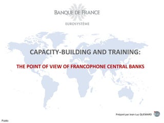 Préparé par Jean-Luc QUEMARD
Public
CAPACITY-BUILDING AND TRAINING:
THE POINT OF VIEW OF FRANCOPHONE CENTRAL BANKS
 
