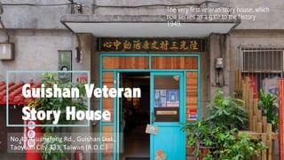 Guishan Veteran
Story House
The very first veteran story house, which
now serves as a gate to the history
1949.
	
No.43,	Guangfeng	Rd.,	Guishan	Dist.,	
Taoyuan	City	333,	Taiwan	(R.O.C.)
 