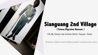 Sianguang 2nd Village
138 ally, Tatung road, Guishan district, Taoyuan, Taiwan 	
（Taiwan Migration Museum ）
Diverse	culture	and	military	police	community	story
 