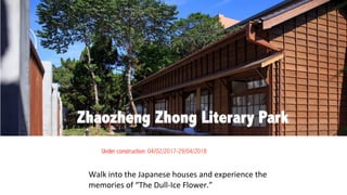 Walk	into	the	Japanese	houses	and	experience	the	
memories	of	“The	Dull-Ice	Flower.”
Zhaozheng Zhong Literary Park
Under construction: 04/02/2017-29/04/2018	
 