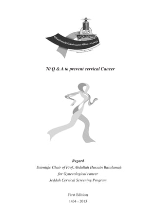 70 Q & A to prevent cervical Cancer
Regard
Scientific Chair of Prof. Abdullah Hussain Basalamah
for Gynecological cancer
Jeddah Cervical Screening Program
First Edition
1434 - 2013
 