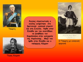Τσώρτς
Ο Τσώρτς με ελληνική
φορεσιά
Άγγλος στρατιωτικός ο
οποίος υπηρέτησε στο
βρετανικό ,γαλλικό στρατό
και στη Σικελία. Ήρθε στην
Ελλάδα και του ανατέθηκε
να βοηθήσει τον
Κααϊσκάκη στην πολιορκία
της Ακρόπολης . Μαζί του
ήρθε στην Ελλάδα και ο
ναύαρχος Κόχραν
Τόμας Κόχραν
 