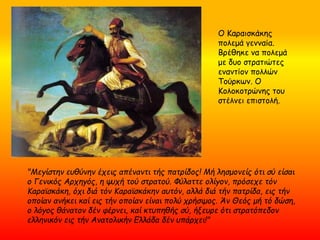 "Μεγίστην ευθύνην έχεις απέναντι τής πατρίδος! Μή λησμονείς ότι σύ είσαι
ο Γενικός Αρχηγός, η ψυχή τού στρατού. Φύλαττε ολίγον, πρόσεχε τόν
Κααϊσκάκη, όχι διά τόν Κααϊσκάκην αυτόν, αλλά διά τήν πατρίδα, εις τήν
οποίαν ανήκει καί εις τήν οποίαν είναι πολύ χρήσιμος. Άν Θεός μή τό δώση,
ο λόγος θάνατον δέν φέρνει, καί κτυπηθής σύ, ήξευρε ότι στρατόπεδον
ελληνικόν εις τήν Ανατολικήν Ελλάδα δέν υπάρχει!"
Ο Καραισκάκης
πολεμά γενναία.
Βρέθηκε να πολεμά
με δυο στρατιώτες
εναντίον πολλών
Τούρκων. Ο
Κολοκοτρώνης του
στέλνει επιστολή.
 