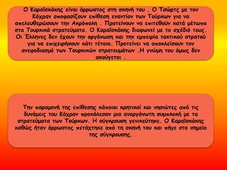 Ο Κααϊσκάκης είναι άρρωστος στη σκηνή του . Ο Τσώρτς με τον
Κόχραν αποφασίζουν επίθεση εναντίον των Τούρκων για να
απελευθερώσουν την Ακρόπολη . Προτείνουν να επιτεθούν κατά μέτωπο
στα Τουρκικά στρατεύματα. Ο Κααϊσκάκης διαφωνεί με το σχέδιό τους.
Οι Έλληνες δεν έχουν την οργάνωση και την εμπειρία τακτικού στρατού
για να επιχειρήσουν κάτι τέτοιο. Προτείνει να αποκλείσουν τον
ανεφοδιασμό των Τουρκικών στρατευμάτων .Η γνώμη του όμως δεν
ακούγεται .
Την παραμονή της επίθεσης κάποιοι κρητικοί και νησιώτες από τις
δυνάμεις του Κόχραν προκάλεσαν μια ανοργάνωτη συμπλοκή με τα
στρατεύματα των Τούρκων. Η σύγκρουση γενικεύτηκε. Ο Κααϊσκάκης
καθώς ήταν άρρωστος πετάχτηκε από τη σκηνή του και πήγε στο σημείο
της σύγκρουσης.
 